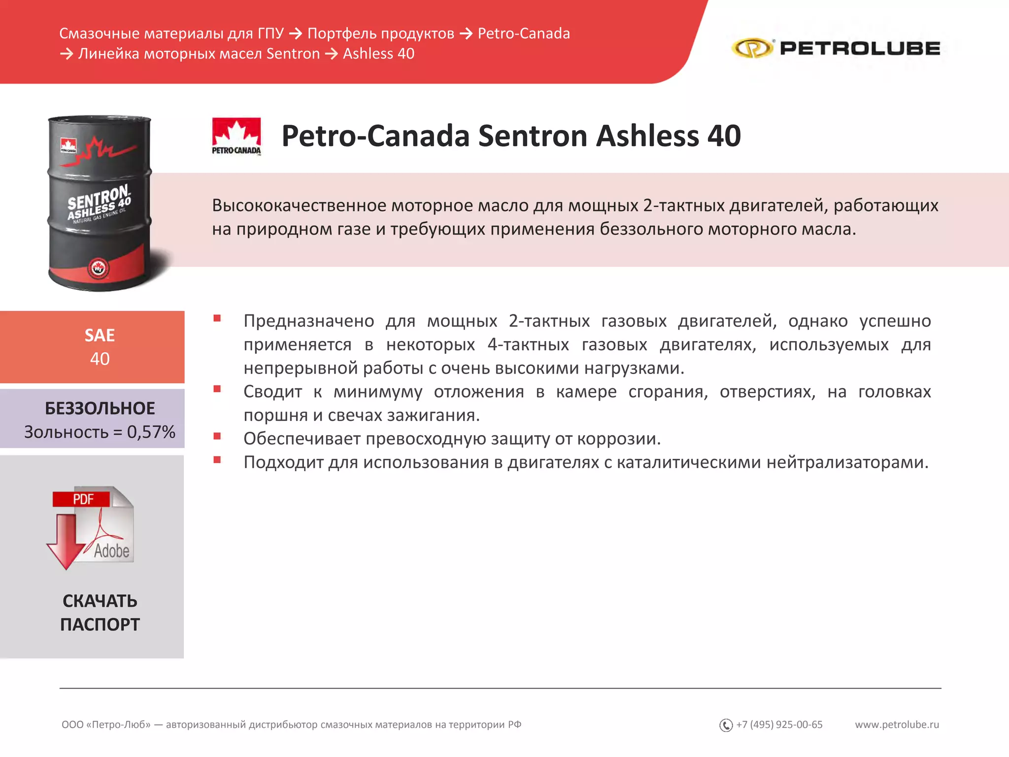 www.petrolube.ru+7 (495) 925-00-65
Смазочные материалы для ГПУ → Портфель продуктов → Petro-Canada
→ Линейка моторных масел Sentron → Ashless 40
ООО «Петро-Люб» — авторизованный дистрибьютор смазочных материалов на территории РФ
Petro-Canada Sentron Ashless 40
Высококачественное моторное масло для мощных 2-тактных двигателей, работающих
на природном газе и требующих применения беззольного моторного масла.
БЕЗЗОЛЬНОЕ
Зольность = 0,57%
SAE
40
 Предназначено для мощных 2-тактных газовых двигателей, однако успешно
применяется в некоторых 4-тактных газовых двигателях, используемых для
непрерывной работы с очень высокими нагрузками.
 Сводит к минимуму отложения в камере сгорания, отверстиях, на головках
поршня и свечах зажигания.
 Обеспечивает превосходную защиту от коррозии.
 Подходит для использования в двигателях с каталитическими нейтрализаторами.
СКАЧАТЬ
ПАСПОРТ
 