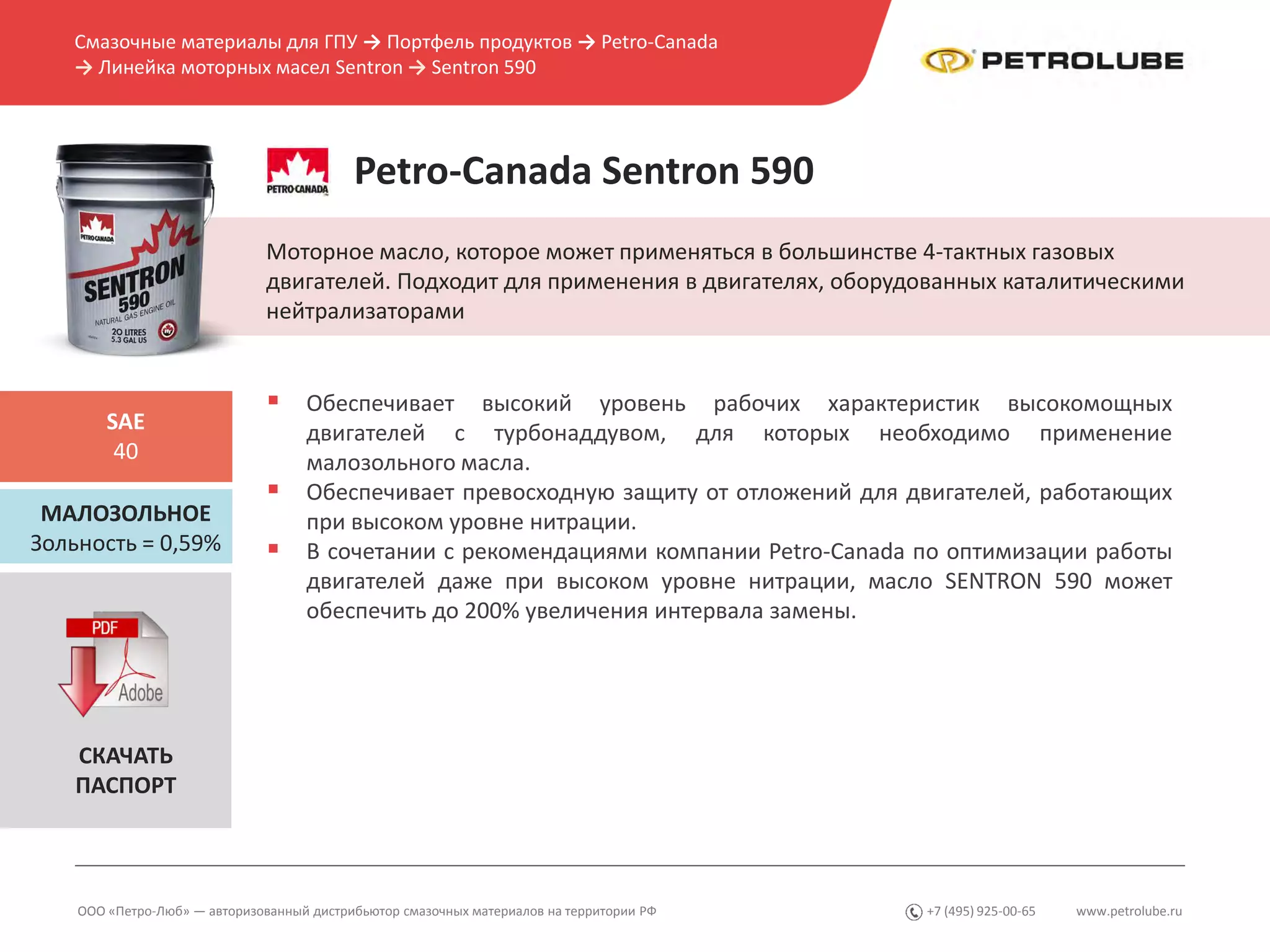www.petrolube.ru+7 (495) 925-00-65
Смазочные материалы для ГПУ → Портфель продуктов → Petro-Canada
→ Линейка моторных масел Sentron → Sentron 590
ООО «Петро-Люб» — авторизованный дистрибьютор смазочных материалов на территории РФ
Petro-Canada Sentron 590
Моторное масло, которое может применяться в большинстве 4-тактных газовых
двигателей. Подходит для применения в двигателях, оборудованных каталитическими
нейтрализаторами
МАЛОЗОЛЬНОЕ
Зольность = 0,59%
SAE
40
 Обеспечивает высокий уровень рабочих характеристик высокомощных
двигателей с турбонаддувом, для которых необходимо применение
малозольного масла.
 Обеспечивает превосходную защиту от отложений для двигателей, работающих
при высоком уровне нитрации.
 В сочетании с рекомендациями компании Petro-Canada по оптимизации работы
двигателей даже при высоком уровне нитрации, масло SENTRON 590 может
обеспечить до 200% увеличения интервала замены.
СКАЧАТЬ
ПАСПОРТ
 