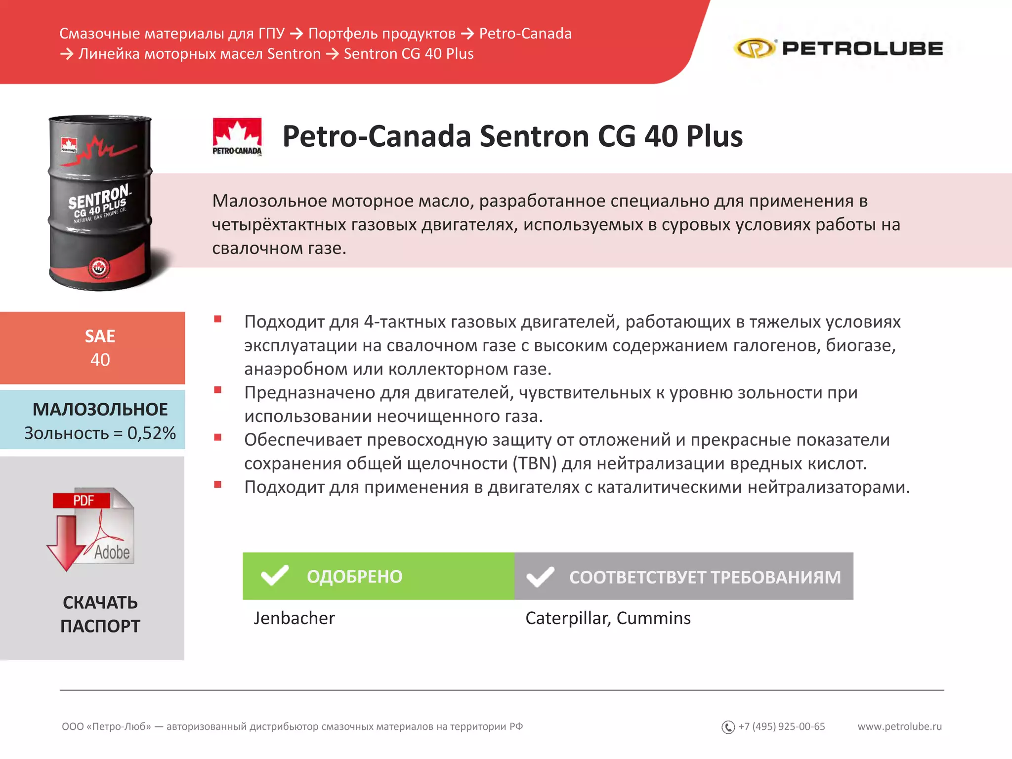 www.petrolube.ru+7 (495) 925-00-65
Смазочные материалы для ГПУ → Портфель продуктов → Petro-Canada
→ Линейка моторных масел Sentron → Sentron CG 40 Plus
ООО «Петро-Люб» — авторизованный дистрибьютор смазочных материалов на территории РФ
Petro-Canada Sentron CG 40 Plus
Малозольное моторное масло, разработанное специально для применения в
четырёхтактных газовых двигателях, используемых в суровых условиях работы на
свалочном газе.
МАЛОЗОЛЬНОЕ
Зольность = 0,52%
SAE
40
 Подходит для 4-тактных газовых двигателей, работающих в тяжелых условиях
эксплуатации на свалочном газе с высоким содержанием галогенов, биогазе,
анаэробном или коллекторном газе.
 Предназначено для двигателей, чувствительных к уровню зольности при
использовании неочищенного газа.
 Обеспечивает превосходную защиту от отложений и прекрасные показатели
сохранения общей щелочности (TBN) для нейтрализации вредных кислот.
 Подходит для применения в двигателях с каталитическими нейтрализаторами.
ОДОБРЕНО СООТВЕТСТВУЕТ ТРЕБОВАНИЯМ
Caterpillar, Cummins
СКАЧАТЬ
ПАСПОРТ Jenbacher
 