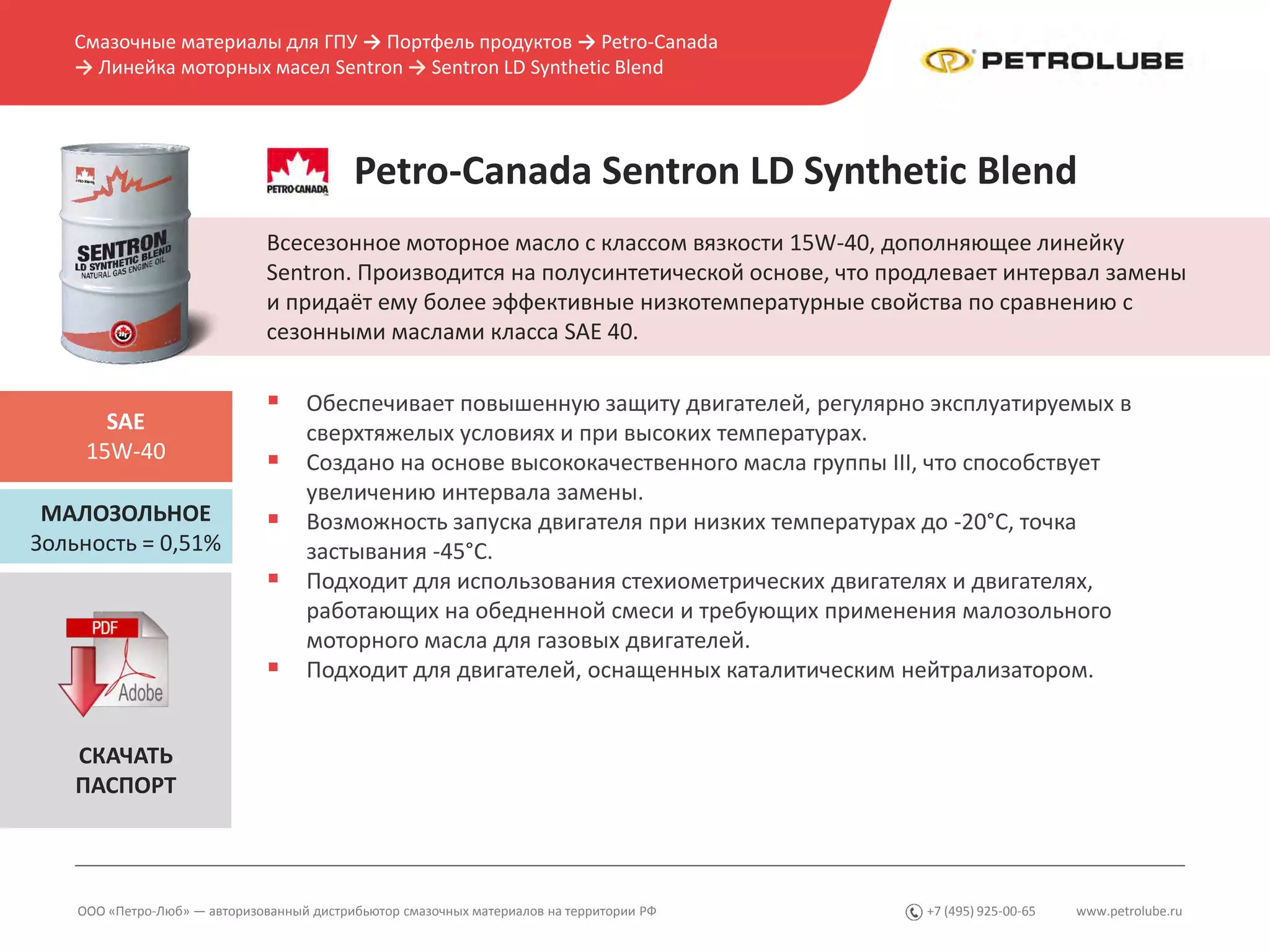 www.petrolube.ru+7 (495) 925-00-65
Смазочные материалы для ГПУ → Портфель продуктов → Petro-Canada
→ Линейка моторных масел Sentron → Sentron LD Synthetic Blend
ООО «Петро-Люб» — авторизованный дистрибьютор смазочных материалов на территории РФ
Petro-Canada Sentron LD Synthetic Blend
Всесезонное моторное масло с классом вязкости 15W-40, дополняющее линейку
Sentron. Производится на полусинтетической основе, что продлевает интервал замены
и придаёт ему более эффективные низкотемпературные свойства по сравнению с
сезонными маслами класса SAE 40.
МАЛОЗОЛЬНОЕ
Зольность = 0,51%
SAE
15W-40
 Обеспечивает повышенную защиту двигателей, регулярно эксплуатируемых в
сверхтяжелых условиях и при высоких температурах.
 Создано на основе высококачественного масла группы III, что способствует
увеличению интервала замены.
 Возможность запуска двигателя при низких температурах до -20°C, точка
застывания -45°C.
 Подходит для использования стехиометрических двигателях и двигателях,
работающих на обедненной смеси и требующих применения малозольного
моторного масла для газовых двигателей.
 Подходит для двигателей, оснащенных каталитическим нейтрализатором.
СКАЧАТЬ
ПАСПОРТ
 