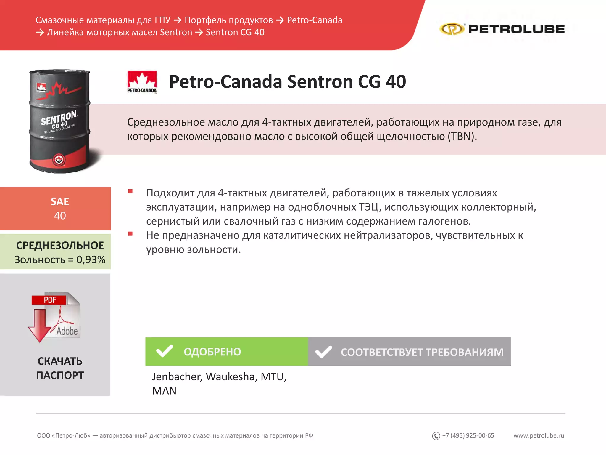 www.petrolube.ru+7 (495) 925-00-65
Смазочные материалы для ГПУ → Портфель продуктов → Petro-Canada
→ Линейка моторных масел Sentron → Sentron CG 40
ООО «Петро-Люб» — авторизованный дистрибьютор смазочных материалов на территории РФ
Petro-Canada Sentron CG 40
Среднезольное масло для 4-тактных двигателей, работающих на природном газе, для
которых рекомендовано масло с высокой общей щелочностью (TBN).
СРЕДНЕЗОЛЬНОЕ
Зольность = 0,93%
SAE
40
 Подходит для 4-тактных двигателей, работающих в тяжелых условиях
эксплуатации, например на одноблочных ТЭЦ, использующих коллекторный,
сернистый или свалочный газ с низким содержанием галогенов.
 Не предназначено для каталитических нейтрализаторов, чувствительных к
уровню зольности.
ОДОБРЕНО СООТВЕТСТВУЕТ ТРЕБОВАНИЯМ
СКАЧАТЬ
ПАСПОРТ Jenbacher, Waukesha, MTU,
MAN
 