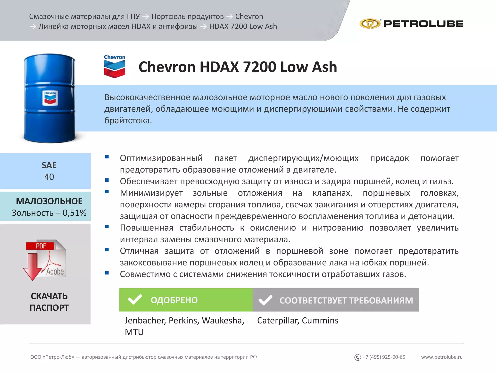 www.petrolube.ru+7 (495) 925-00-65
Смазочные материалы для ГПУ → Портфель продуктов → Chevron
→ Линейка моторных масел HDAX и антифризы → HDAX 7200 Low Ash
ООО «Петро-Люб» — авторизованный дистрибьютор смазочных материалов на территории РФ
Chevron HDAX 7200 Low Ash
Высококачественное малозольное моторное масло нового поколения для газовых
двигателей, обладающее моющими и диспергирующими свойствами. Не содержит
брайтстока.
МАЛОЗОЛЬНОЕ
Зольность – 0,51%
SAE
40
 Оптимизированный пакет диспергирующих/моющих присадок помогает
предотвратить образование отложений в двигателе.
 Обеспечивает превосходную защиту от износа и задира поршней, колец и гильз.
 Минимизирует зольные отложения на клапанах, поршневых головках,
поверхности камеры сгорания топлива, свечах зажигания и отверстиях двигателя,
защищая от опасности преждевременного воспламенения топлива и детонации.
 Повышенная стабильность к окислению и нитрованию позволяет увеличить
интервал замены смазочного материала.
 Отличная защита от отложений в поршневой зоне помогает предотвратить
закоксовывание поршневых колец и образование лака на юбках поршней.
 Совместимо с системами снижения токсичности отработавших газов.
СКАЧАТЬ
ПАСПОРТ
ОДОБРЕНО СООТВЕТСТВУЕТ ТРЕБОВАНИЯМ
Jenbacher, Perkins, Waukesha,
MTU
Caterpillar, Cummins
 
