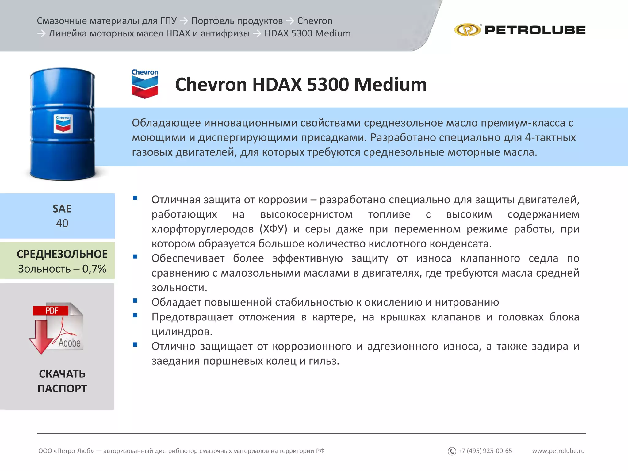 www.petrolube.ru+7 (495) 925-00-65
Смазочные материалы для ГПУ → Портфель продуктов → Chevron
→ Линейка моторных масел HDAX и антифризы → HDAX 5300 Medium
ООО «Петро-Люб» — авторизованный дистрибьютор смазочных материалов на территории РФ
Chevron HDAX 5300 Medium
Обладающее инновационными свойствами среднезольное масло премиум-класса с
моющими и диспергирующими присадками. Разработано специально для 4-тактных
газовых двигателей, для которых требуются среднезольные моторные масла.
СРЕДНЕЗОЛЬНОЕ
Зольность – 0,7%
SAE
40
 Отличная защита от коррозии – разработано специально для защиты двигателей,
работающих на высокосернистом топливе с высоким содержанием
хлорфторуглеродов (ХФУ) и серы даже при переменном режиме работы, при
котором образуется большое количество кислотного конденсата.
 Обеспечивает более эффективную защиту от износа клапанного седла по
сравнению с малозольными маслами в двигателях, где требуются масла средней
зольности.
 Обладает повышенной стабильностью к окислению и нитрованию
 Предотвращает отложения в картере, на крышках клапанов и головках блока
цилиндров.
 Отлично защищает от коррозионного и адгезионного износа, а также задира и
заедания поршневых колец и гильз.
СКАЧАТЬ
ПАСПОРТ
 