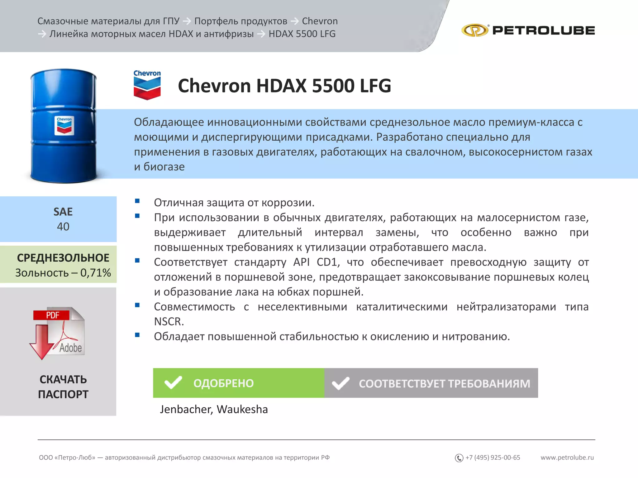 www.petrolube.ru+7 (495) 925-00-65
Смазочные материалы для ГПУ → Портфель продуктов → Chevron
→ Линейка моторных масел HDAX и антифризы → HDAX 5500 LFG
ООО «Петро-Люб» — авторизованный дистрибьютор смазочных материалов на территории РФ
Chevron HDAX 5500 LFG
Обладающее инновационными свойствами среднезольное масло премиум-класса с
моющими и диспергирующими присадками. Разработано специально для
применения в газовых двигателях, работающих на свалочном, высокосернистом газах
и биогазе
СРЕДНЕЗОЛЬНОЕ
Зольность – 0,71%
SAE
40
СКАЧАТЬ
ПАСПОРТ
ОДОБРЕНО СООТВЕТСТВУЕТ ТРЕБОВАНИЯМ
Jenbacher, Waukesha
 Отличная защита от коррозии.
 При использовании в обычных двигателях, работающих на малосернистом газе,
выдерживает длительный интервал замены, что особенно важно при
повышенных требованиях к утилизации отработавшего масла.
 Соответствует стандарту API CD1, что обеспечивает превосходную защиту от
отложений в поршневой зоне, предотвращает закоксовывание поршневых колец
и образование лака на юбках поршней.
 Совместимость с неселективными каталитическими нейтрализаторами типа
NSCR.
 Обладает повышенной стабильностью к окислению и нитрованию.
 