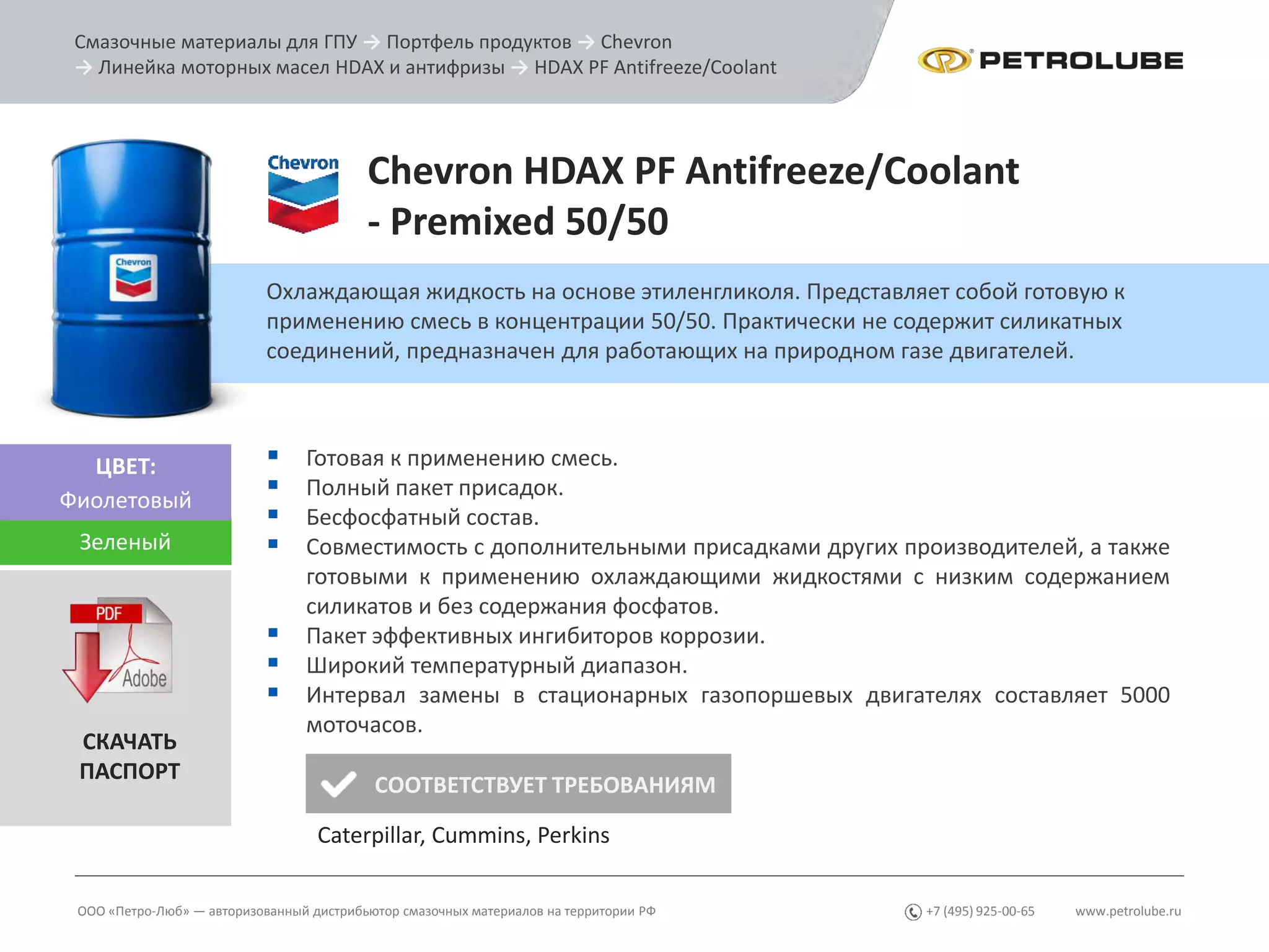 www.petrolube.ru+7 (495) 925-00-65
Смазочные материалы для ГПУ → Портфель продуктов → Chevron
→ Линейка моторных масел HDAX и антифризы → HDAX PF Antifreeze/Coolant
ООО «Петро-Люб» — авторизованный дистрибьютор смазочных материалов на территории РФ
Chevron HDAX PF Antifreeze/Coolant
- Premixed 50/50
Охлаждающая жидкость на основе этиленгликоля. Представляет собой готовую к
применению смесь в концентрации 50/50. Практически не содержит силикатных
соединений, предназначен для работающих на природном газе двигателей.
ЦВЕТ:
Фиолетовый
 Готовая к применению смесь.
 Полный пакет присадок.
 Бесфосфатный состав.
 Совместимость с дополнительными присадками других производителей, а также
готовыми к применению охлаждающими жидкостями с низким содержанием
силикатов и без содержания фосфатов.
 Пакет эффективных ингибиторов коррозии.
 Широкий температурный диапазон.
 Интервал замены в стационарных газопоршевых двигателях составляет 5000
моточасов.
СКАЧАТЬ
ПАСПОРТ
Зеленый
СООТВЕТСТВУЕТ ТРЕБОВАНИЯМ
Caterpillar, Cummins, Perkins
 