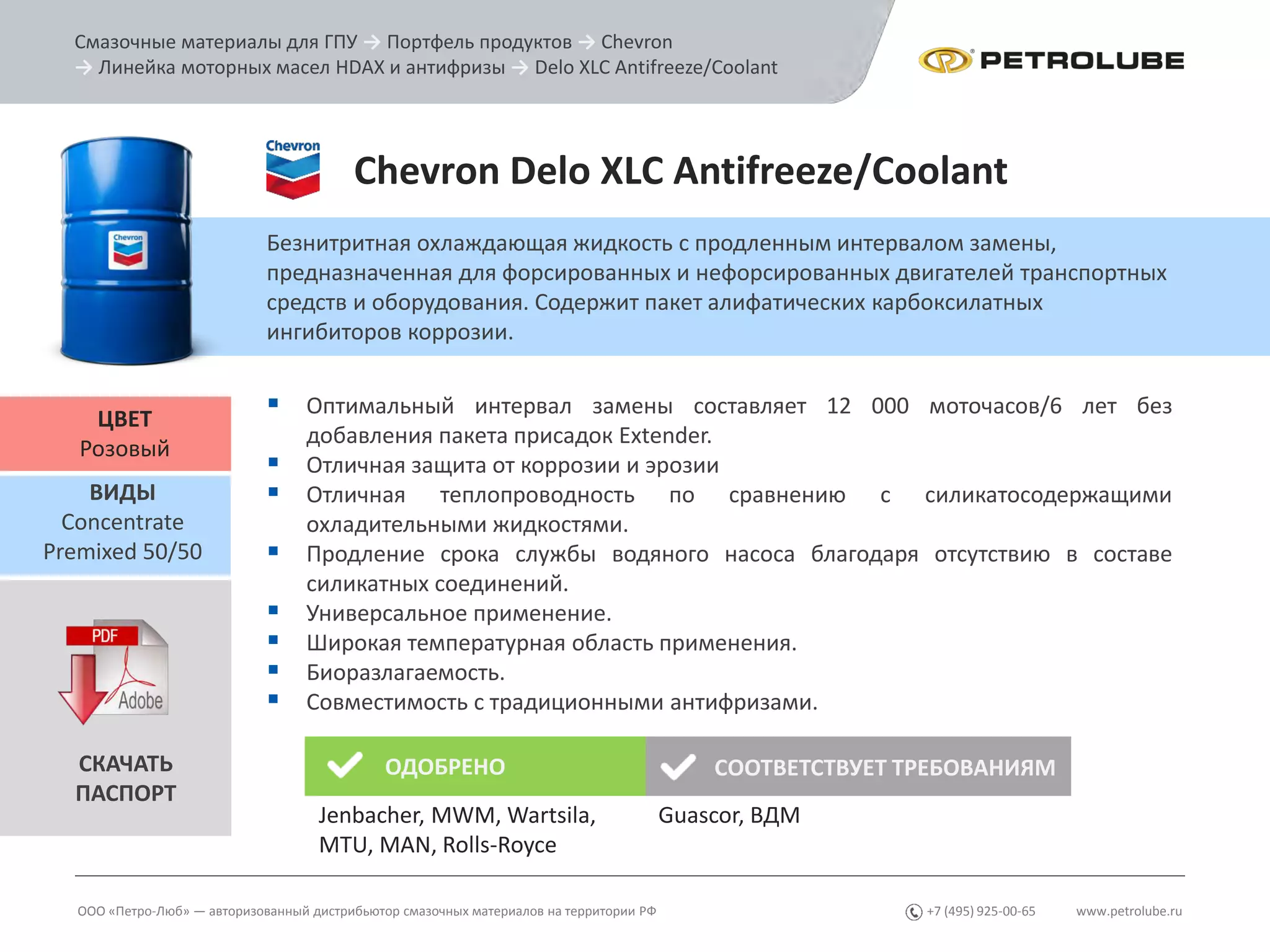 www.petrolube.ru+7 (495) 925-00-65
Смазочные материалы для ГПУ → Портфель продуктов → Chevron
→ Линейка моторных масел HDAX и антифризы → Delo XLC Antifreeze/Coolant
ООО «Петро-Люб» — авторизованный дистрибьютор смазочных материалов на территории РФ
Chevron Delo XLC Antifreeze/Coolant
Безнитритная охлаждающая жидкость с продленным интервалом замены,
предназначенная для форсированных и нефорсированных двигателей транспортных
средств и оборудования. Содержит пакет алифатических карбоксилатных
ингибиторов коррозии.
ЦВЕТ
Розовый
 Оптимальный интервал замены составляет 12 000 моточасов/6 лет без
добавления пакета присадок Extender.
 Отличная защита от коррозии и эрозии
 Отличная теплопроводность по сравнению с силикатосодержащими
охладительными жидкостями.
 Продление срока службы водяного насоса благодаря отсутствию в составе
силикатных соединений.
 Универсальное применение.
 Широкая температурная область применения.
 Биоразлагаемость.
 Совместимость с традиционными антифризами.
ВИДЫ
Concentrate
Premixed 50/50
СКАЧАТЬ
ПАСПОРТ
ОДОБРЕНО СООТВЕТСТВУЕТ ТРЕБОВАНИЯМ
Jenbacher, MWM, Wartsila,
MTU, MAN, Rolls-Royce
Guascor, ВДМ
 