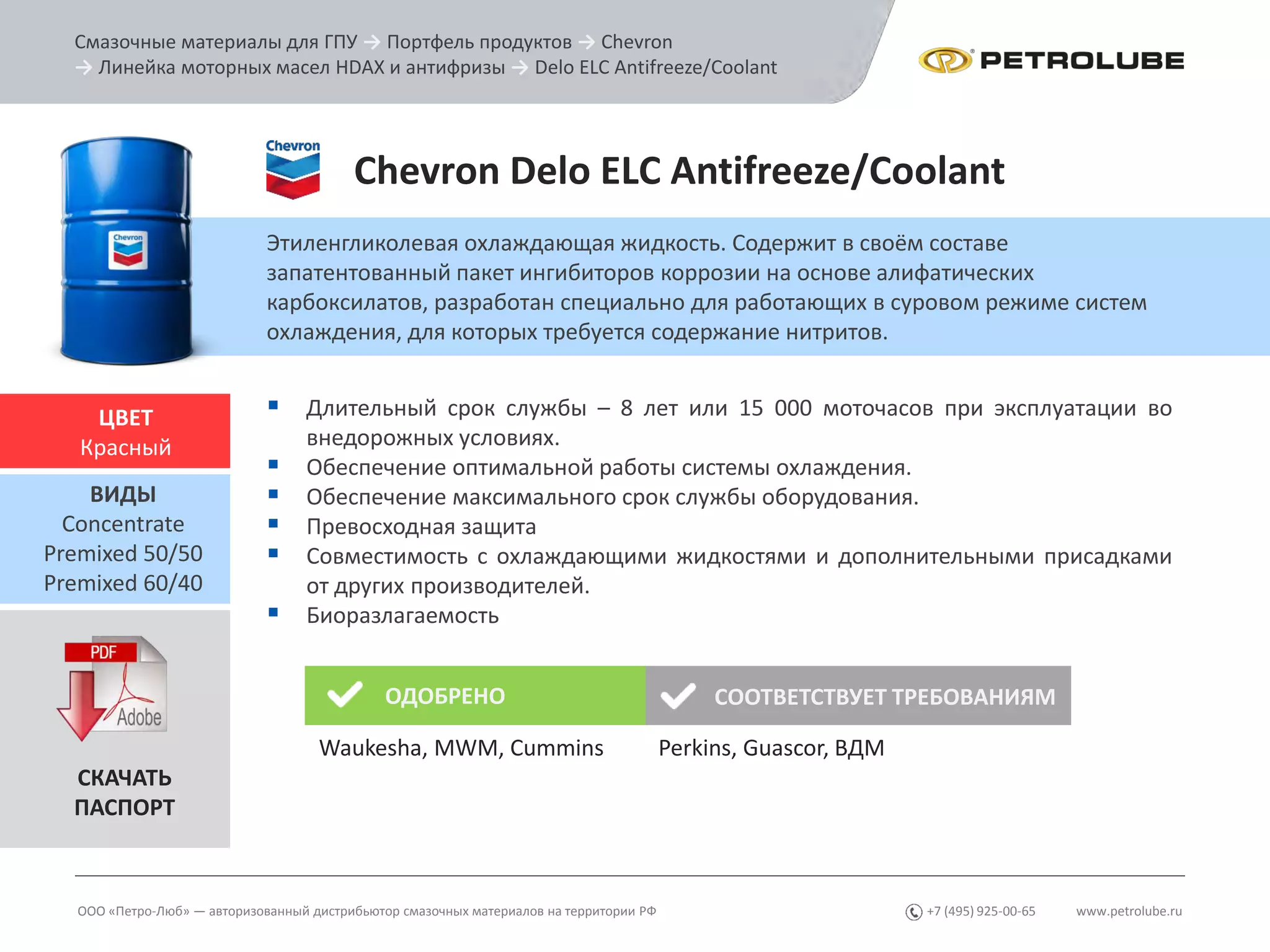 www.petrolube.ru+7 (495) 925-00-65
Смазочные материалы для ГПУ → Портфель продуктов → Chevron
→ Линейка моторных масел HDAX и антифризы → Delo ELC Antifreeze/Coolant
ООО «Петро-Люб» — авторизованный дистрибьютор смазочных материалов на территории РФ
Chevron Delo ELC Antifreeze/Coolant
Этиленгликолевая охлаждающая жидкость. Содержит в своём составе
запатентованный пакет ингибиторов коррозии на основе алифатических
карбоксилатов, разработан специально для работающих в суровом режиме систем
охлаждения, для которых требуется содержание нитритов.
 Длительный срок службы – 8 лет или 15 000 моточасов при эксплуатации во
внедорожных условиях.
 Обеспечение оптимальной работы системы охлаждения.
 Обеспечение максимального срок службы оборудования.
 Превосходная защита
 Совместимость с охлаждающими жидкостями и дополнительными присадками
от других производителей.
 Биоразлагаемость
ЦВЕТ
Красный
ВИДЫ
Concentrate
Premixed 50/50
Premixed 60/40
СКАЧАТЬ
ПАСПОРТ
ОДОБРЕНО СООТВЕТСТВУЕТ ТРЕБОВАНИЯМ
Waukesha, MWM, Cummins Perkins, Guascor, ВДМ
 