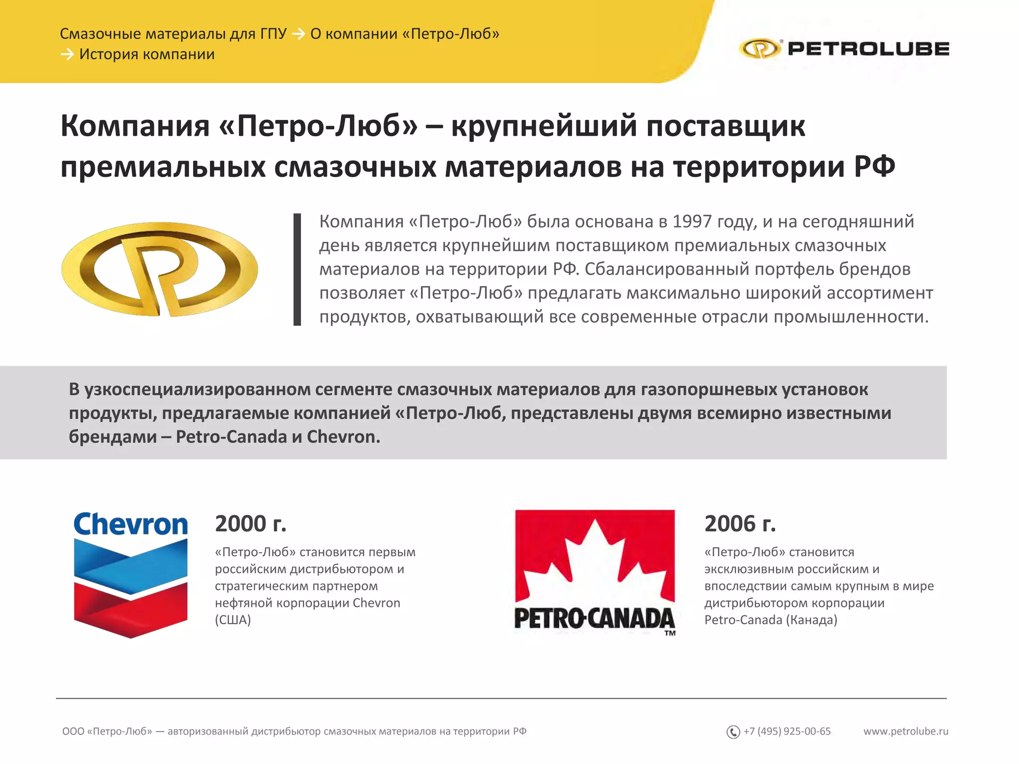 Компания «Петро-Люб» была основана в 1997 году, и на сегодняшний
день является крупнейшим поставщиком премиальных смазочных
материалов на территории РФ. Сбалансированный портфель брендов
позволяет «Петро-Люб» предлагать максимально широкий ассортимент
продуктов, охватывающий все современные отрасли промышленности.
2000 г. 2006 г.
«Петро-Люб» становится первым
российским дистрибьютором и
стратегическим партнером
нефтяной корпорации Chevron
(США)
«Петро-Люб» становится
эксклюзивным российским и
впоследствии самым крупным в мире
дистрибьютором корпорации
Petro-Canada (Канада)
www.petrolube.ru+7 (495) 925-00-65
Компания «Петро-Люб» – крупнейший поставщик
премиальных смазочных материалов на территории РФ
ООО «Петро-Люб» — авторизованный дистрибьютор смазочных материалов на территории РФ
Смазочные материалы для ГПУ → О компании «Петро-Люб»
→ История компании
В узкоспециализированном сегменте смазочных материалов для газопоршневых установок
продукты, предлагаемые компанией «Петро-Люб, представлены двумя всемирно известными
брендами – Petro-Canada и Chevron.
 