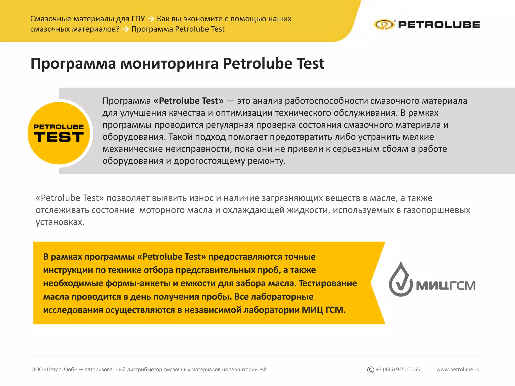 www.petrolube.ru+7 (495) 925-00-65ООО «Петро-Люб» — авторизованный дистрибьютор смазочных материалов на территории РФ
Смазочные материалы для ГПУ → Как вы экономите с помощью наших
смазочных материалов? → Программа Petrolube Test
Программа мониторинга Petrolube Test
Программа «Petrolube Test» — это анализ работоспособности смазочного материала
для улучшения качества и оптимизации технического обслуживания. В рамках
программы проводится регулярная проверка состояния смазочного материала и
оборудования. Такой подход помогает предотвратить либо устранить мелкие
механические неисправности, пока они не привели к серьезным сбоям в работе
оборудования и дорогостоящему ремонту.
В рамках программы «Petrolube Test» предоставляются точные
инструкции по технике отбора представительных проб, а также
необходимые формы-анкеты и емкости для забора масла. Тестирование
масла проводится в день получения пробы. Все лабораторные
исследования осуществляются в независимой лаборатории МИЦ ГСМ.
«Petrolube Test» позволяет выявить износ и наличие загрязняющих веществ в масле, а также
отслеживать состояние моторного масла и охлаждающей жидкости, используемых в газопоршневых
установках.
 