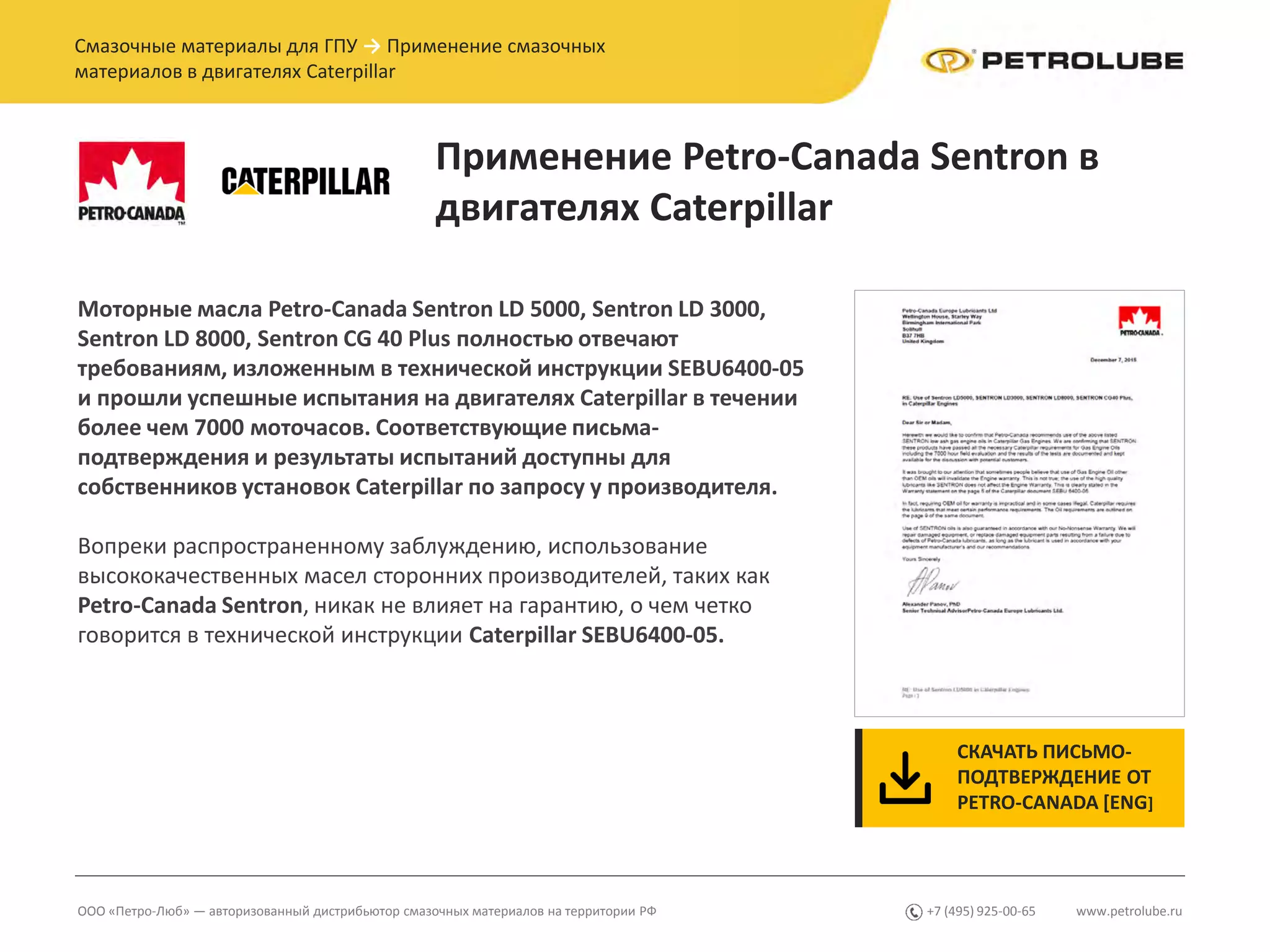 www.petrolube.ru+7 (495) 925-00-65ООО «Петро-Люб» — авторизованный дистрибьютор смазочных материалов на территории РФ
Смазочные материалы для ГПУ → Применение смазочных
материалов в двигателях Caterpillar
Применение Petro-Canada Sentron в
двигателях Caterpillar
Моторные масла Petro-Canada Sentron LD 5000, Sentron LD 3000,
Sentron LD 8000, Sentron CG 40 Plus полностью отвечают
требованиям, изложенным в технической инструкции SEBU6400-05
и прошли успешные испытания на двигателях Caterpillar в течении
более чем 7000 моточасов. Соответствующие письма-
подтверждения и результаты испытаний доступны для
собственников установок Caterpillar по запросу у производителя.
Вопреки распространенному заблуждению, использование
высококачественных масел сторонних производителей, таких как
Petro-Canada Sentron, никак не влияет на гарантию, о чем четко
говорится в технической инструкции Caterpillar SEBU6400-05.
СКАЧАТЬ ПИСЬМО-
ПОДТВЕРЖДЕНИЕ ОТ
PETRO-CANADA [ENG]
 