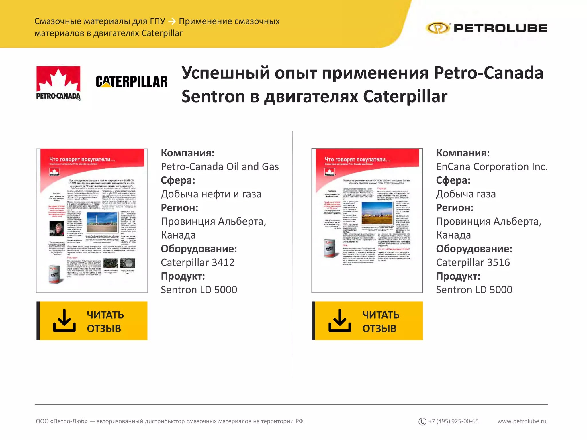 www.petrolube.ru+7 (495) 925-00-65ООО «Петро-Люб» — авторизованный дистрибьютор смазочных материалов на территории РФ
Смазочные материалы для ГПУ → Применение смазочных
материалов в двигателях Caterpillar
Успешный опыт применения Petro-Canada
Sentron в двигателях Caterpillar
Компания:
Petro-Canada Oil and Gas
Сфера:
Добыча нефти и газа
Регион:
Провинция Альберта,
Канада
Оборудование:
Caterpillar 3412
Продукт:
Sentron LD 5000
ЧИТАТЬ
ОТЗЫВ
ЧИТАТЬ
ОТЗЫВ
Компания:
EnCana Corporation Inc.
Сфера:
Добыча газа
Регион:
Провинция Альберта,
Канада
Оборудование:
Caterpillar 3516
Продукт:
Sentron LD 5000
 