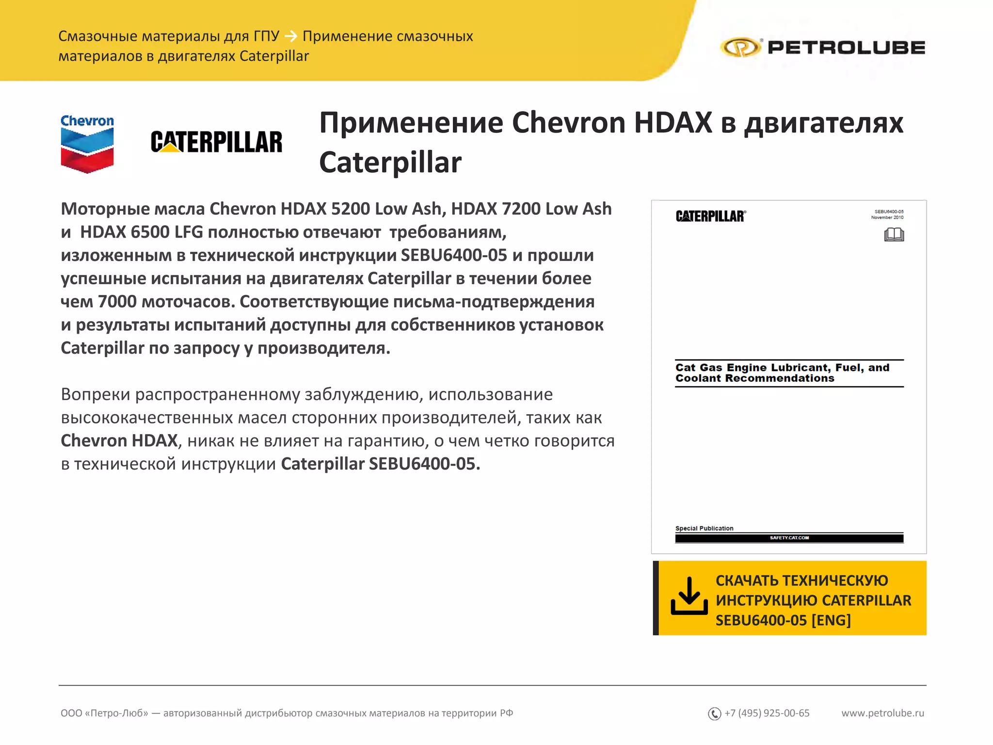www.petrolube.ru+7 (495) 925-00-65ООО «Петро-Люб» — авторизованный дистрибьютор смазочных материалов на территории РФ
Смазочные материалы для ГПУ → Применение смазочных
материалов в двигателях Caterpillar
Применение Chevron HDAX в двигателях
Caterpillar
СКАЧАТЬ ТЕХНИЧЕСКУЮ
ИНСТРУКЦИЮ CATERPILLAR
SEBU6400-05 [ENG]
Моторные масла Chevron HDAX 5200 Low Ash, HDAX 7200 Low Ash
и HDAX 6500 LFG полностью отвечают требованиям,
изложенным в технической инструкции SEBU6400-05 и прошли
успешные испытания на двигателях Caterpillar в течении более
чем 7000 моточасов. Соответствующие письма-подтверждения
и результаты испытаний доступны для собственников установок
Caterpillar по запросу у производителя.
Вопреки распространенному заблуждению, использование
высококачественных масел сторонних производителей, таких как
Chevron HDAX, никак не влияет на гарантию, о чем четко говорится
в технической инструкции Caterpillar SEBU6400-05.
 