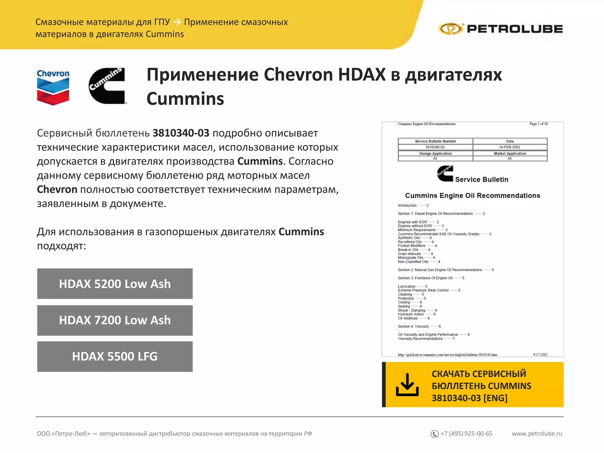www.petrolube.ru+7 (495) 925-00-65ООО «Петро-Люб» — авторизованный дистрибьютор смазочных материалов на территории РФ
Смазочные материалы для ГПУ → Применение смазочных
материалов в двигателях Cummins
Применение Chevron HDAX в двигателях
Cummins
СКАЧАТЬ СЕРВИСНЫЙ
БЮЛЛЕТЕНЬ CUMMINS
3810340-03 [ENG]
Сервисный бюллетень 3810340-03 подробно описывает
технические характеристики масел, использование которых
допускается в двигателях производства Cummins. Согласно
данному сервисному бюллетеню ряд моторных масел
Chevron полностью соответствует техническим параметрам,
заявленным в документе.
Для использования в газопоршеных двигателях Cummins
подходят:
HDAX 5200 Low Ash
HDAX 7200 Low Ash
HDAX 5500 LFG
 
