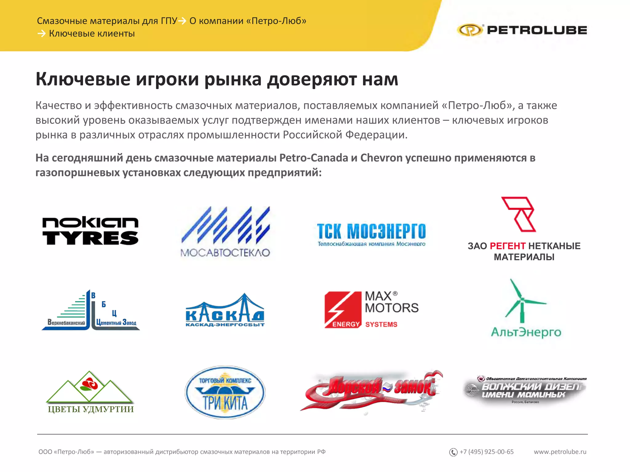 Ключевые игроки рынка доверяют нам
www.petrolube.ru+7 (495) 925-00-65
Качество и эффективность смазочных материалов, поставляемых компанией «Петро-Люб», а также
высокий уровень оказываемых услуг подтвержден именами наших клиентов – ключевых игроков
рынка в различных отраслях промышленности Российской Федерации.
На сегодняшний день смазочные материалы Petro-Canada и Chevron успешно применяются в
газопоршневых установках следующих предприятий:
ООО «Петро-Люб» — авторизованный дистрибьютор смазочных материалов на территории РФ
Смазочные материалы для ГПУ→ О компании «Петро-Люб»
→ Ключевые клиенты
ЗАО РЕГЕНТ НЕТКАНЫЕ
МАТЕРИАЛЫ
 