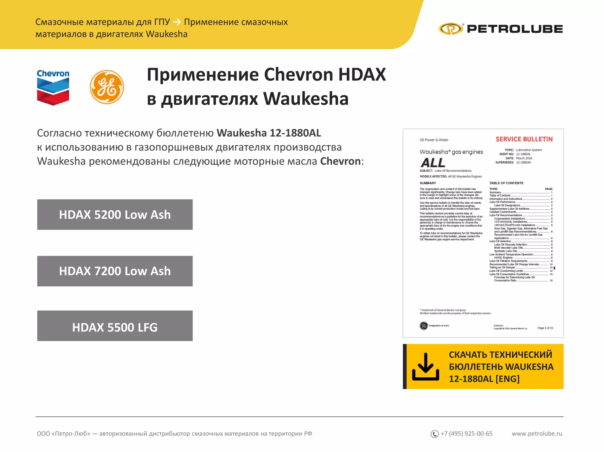 www.petrolube.ru+7 (495) 925-00-65ООО «Петро-Люб» — авторизованный дистрибьютор смазочных материалов на территории РФ
Смазочные материалы для ГПУ → Применение смазочных
материалов в двигателях Waukesha
Применение Chevron HDAX
в двигателях Waukesha
Согласно техническому бюллетеню Waukesha 12-1880AL
к использованию в газопоршневых двигателях производства
Waukesha рекомендованы следующие моторные масла Chevron:
HDAX 5200 Low Ash
HDAX 7200 Low Ash
HDAX 5500 LFG
СКАЧАТЬ ТЕХНИЧЕСКИЙ
БЮЛЛЕТЕНЬ WAUKESHA
12-1880AL [ENG]
 