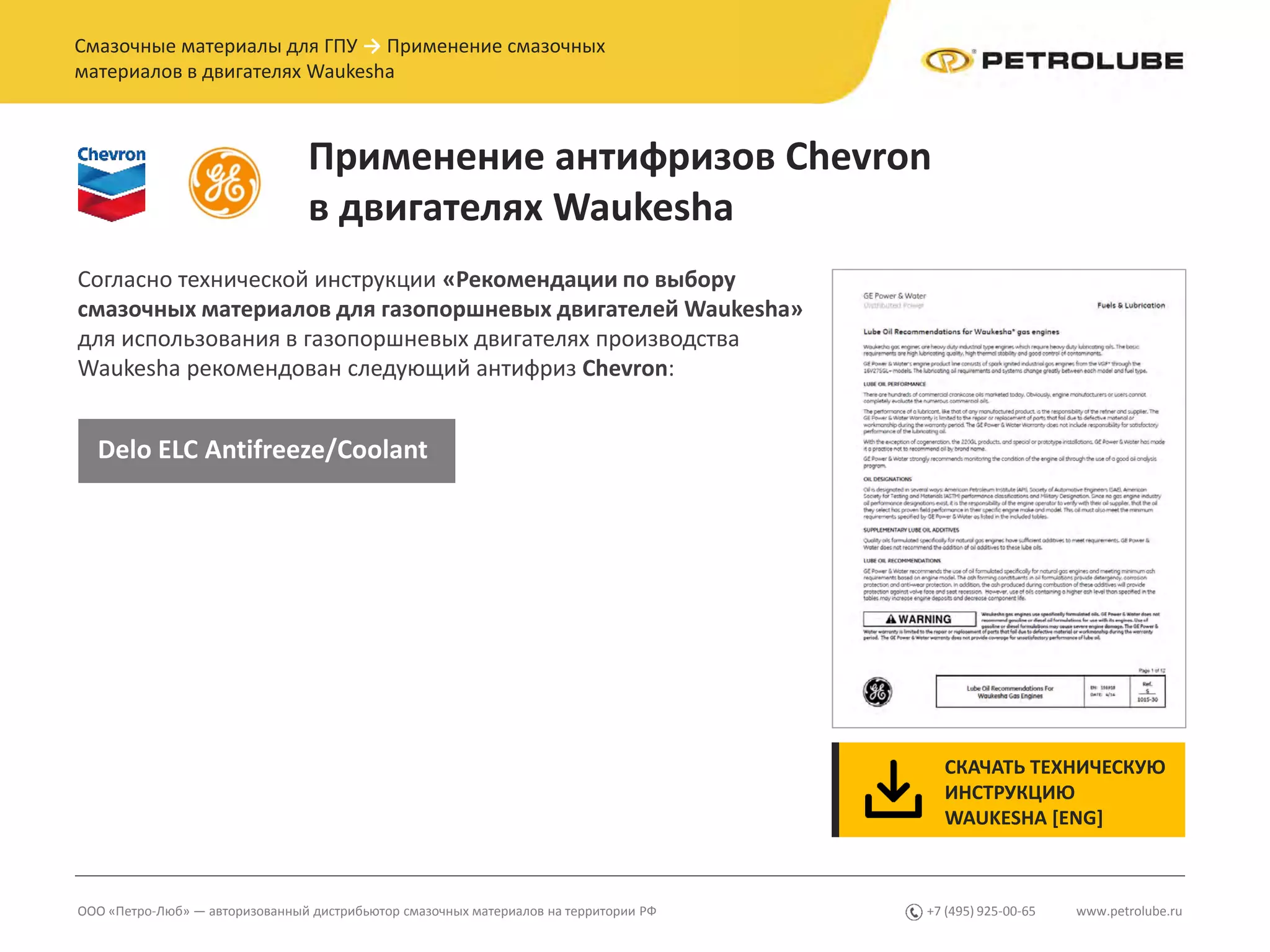 www.petrolube.ru+7 (495) 925-00-65ООО «Петро-Люб» — авторизованный дистрибьютор смазочных материалов на территории РФ
Смазочные материалы для ГПУ → Применение смазочных
материалов в двигателях Waukesha
Применение антифризов Chevron
в двигателях Waukesha
Согласно технической инструкции «Рекомендации по выбору
смазочных материалов для газопоршневых двигателей Waukesha»
для использования в газопоршневых двигателях производства
Waukesha рекомендован следующий антифриз Chevron:
СКАЧАТЬ ТЕХНИЧЕСКУЮ
ИНСТРУКЦИЮ
WAUKESHA [ENG]
Delo ELC Antifreeze/Coolant
 