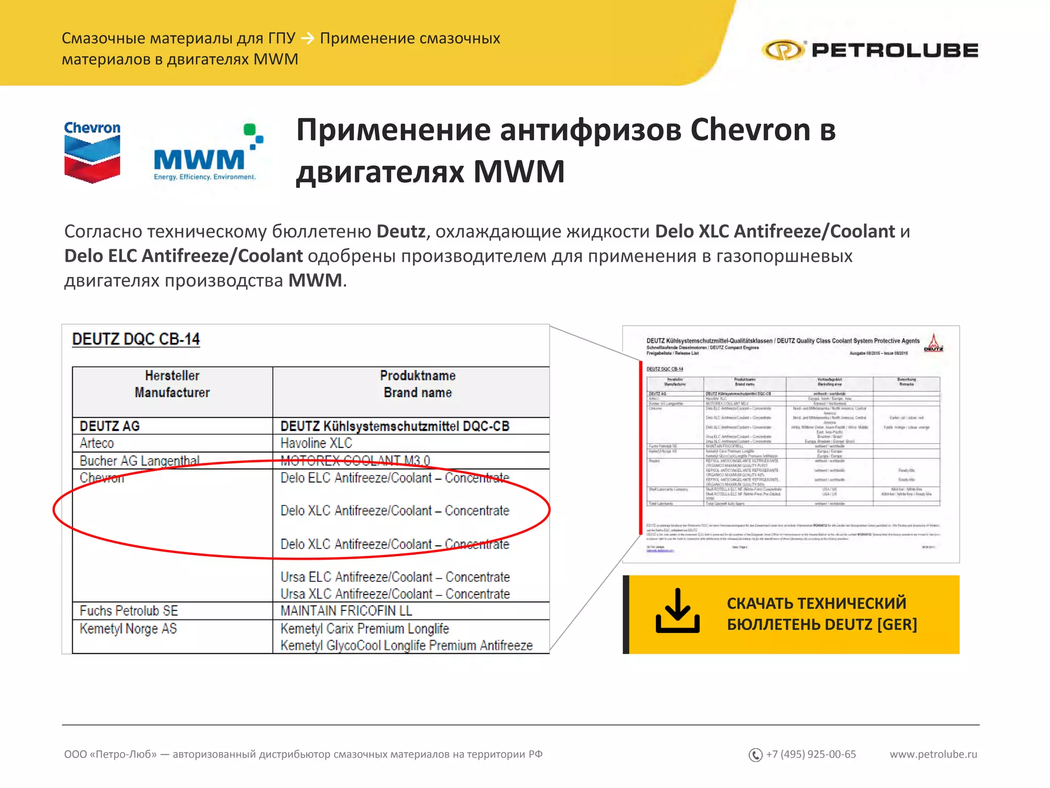 www.petrolube.ru+7 (495) 925-00-65ООО «Петро-Люб» — авторизованный дистрибьютор смазочных материалов на территории РФ
Смазочные материалы для ГПУ → Применение смазочных
материалов в двигателях MWM
Применение антифризов Chevron в
двигателях MWM
Согласно техническому бюллетеню Deutz, охлаждающие жидкости Delo XLC Antifreeze/Coolant и
Delo ELC Antifreeze/Coolant одобрены производителем для применения в газопоршневых
двигателях производства MWM.
СКАЧАТЬ ТЕХНИЧЕСКИЙ
БЮЛЛЕТЕНЬ DEUTZ [GER]
 
