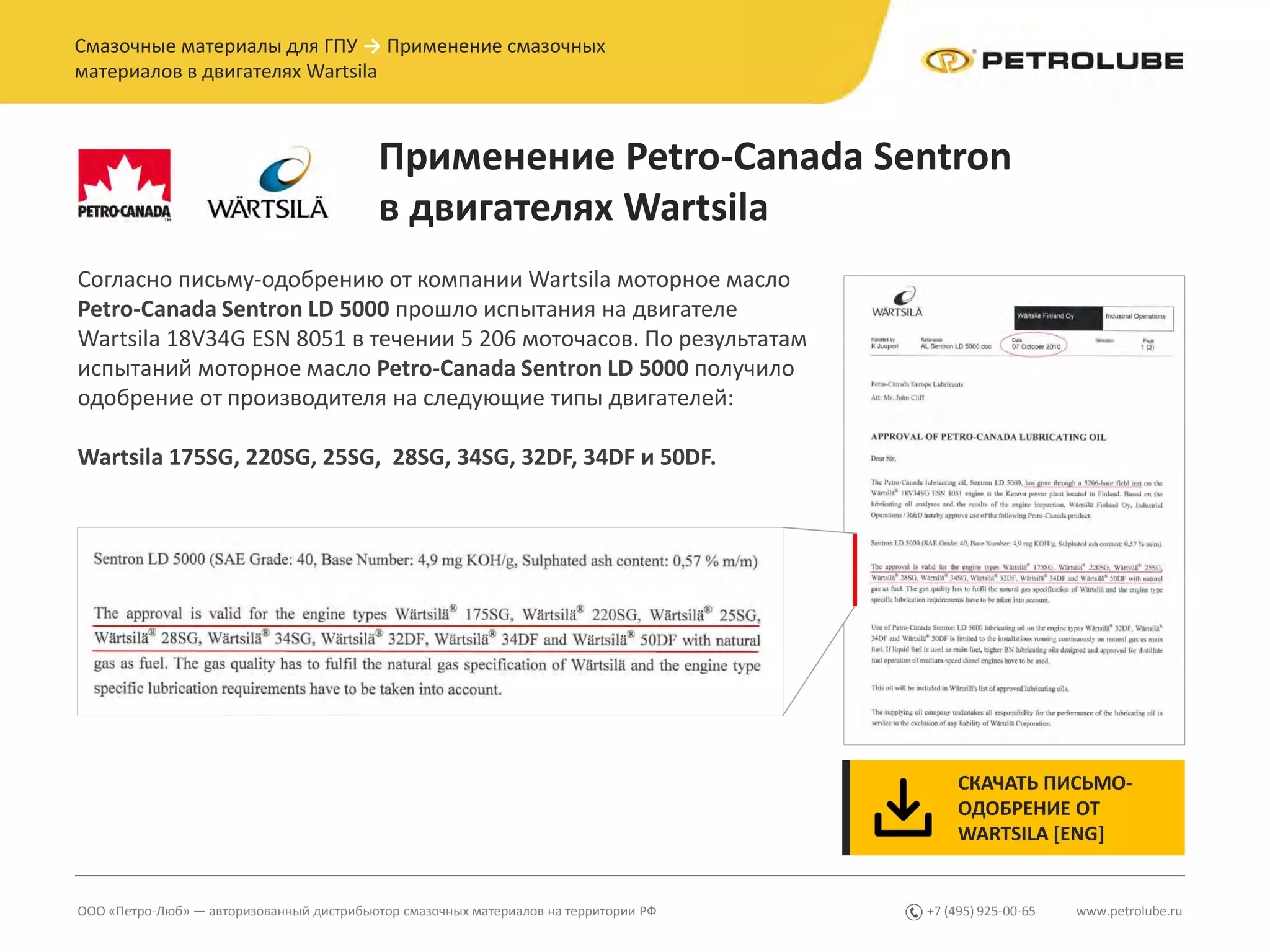 www.petrolube.ru+7 (495) 925-00-65ООО «Петро-Люб» — авторизованный дистрибьютор смазочных материалов на территории РФ
Смазочные материалы для ГПУ → Применение смазочных
материалов в двигателях Wartsila
Применение Petro-Canada Sentron
в двигателях Wartsila
Согласно письму-одобрению от компании Wartsila моторное масло
Petro-Canada Sentron LD 5000 прошло испытания на двигателе
Wartsila 18V34G ESN 8051 в течении 5 206 моточасов. По результатам
испытаний моторное масло Petro-Canada Sentron LD 5000 получило
одобрение от производителя на следующие типы двигателей:
Wartsila 175SG, 220SG, 25SG, 28SG, 34SG, 32DF, 34DF и 50DF.
СКАЧАТЬ ПИСЬМО-
ОДОБРЕНИЕ ОТ
WARTSILA [ENG]
 