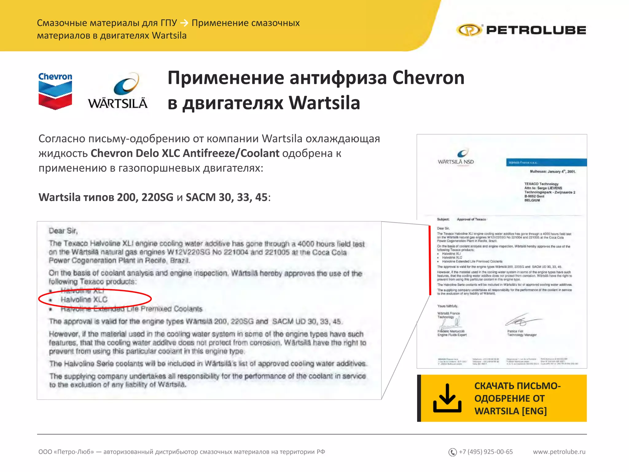 www.petrolube.ru+7 (495) 925-00-65ООО «Петро-Люб» — авторизованный дистрибьютор смазочных материалов на территории РФ
Смазочные материалы для ГПУ → Применение смазочных
материалов в двигателях Wartsila
Применение антифриза Chevron
в двигателях Wartsila
Согласно письму-одобрению от компании Wartsila охлаждающая
жидкость Chevron Delo XLC Antifreeze/Coolant одобрена к
применению в газопоршневых двигателях:
Wartsila типов 200, 220SG и SACM 30, 33, 45:
СКАЧАТЬ ПИСЬМО-
ОДОБРЕНИЕ ОТ
WARTSILA [ENG]
 