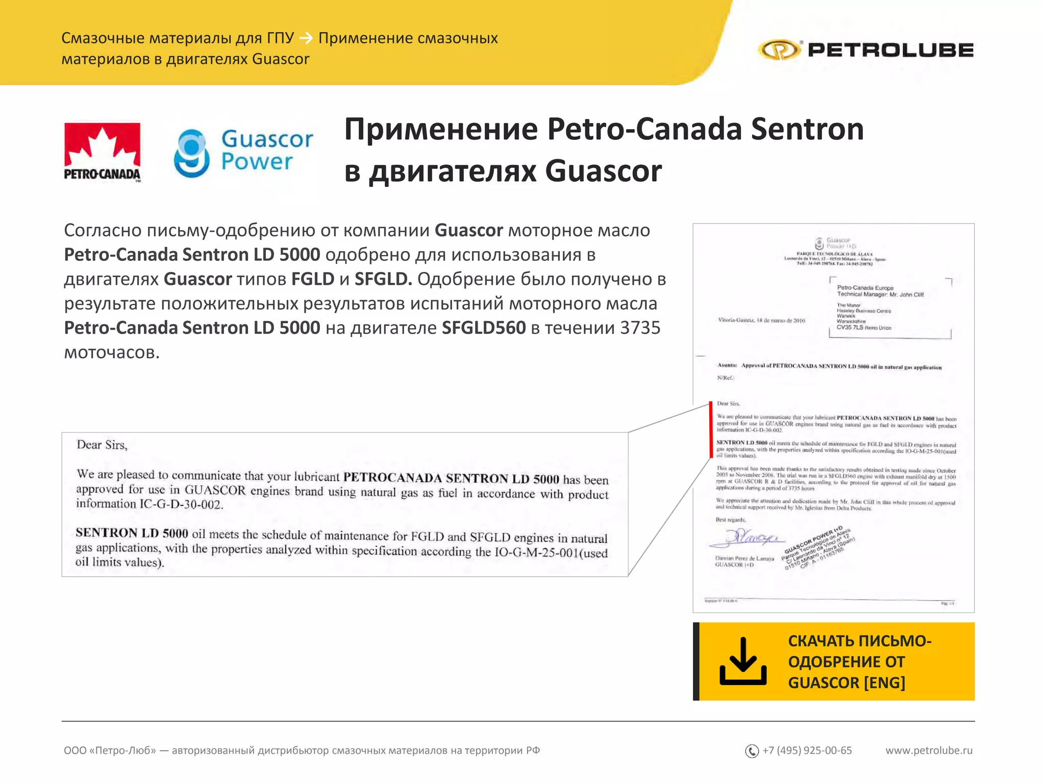 www.petrolube.ru+7 (495) 925-00-65ООО «Петро-Люб» — авторизованный дистрибьютор смазочных материалов на территории РФ
Смазочные материалы для ГПУ → Применение смазочных
материалов в двигателях Guascor
Применение Petro-Canada Sentron
в двигателях Guascor
СКАЧАТЬ ПИСЬМО-
ОДОБРЕНИЕ ОТ
GUASCOR [ENG]
Согласно письму-одобрению от компании Guascor моторное масло
Petro-Canada Sentron LD 5000 одобрено для использования в
двигателях Guascor типов FGLD и SFGLD. Одобрение было получено в
результате положительных результатов испытаний моторного масла
Petro-Canada Sentron LD 5000 на двигателе SFGLD560 в течении 3735
моточасов.
 
