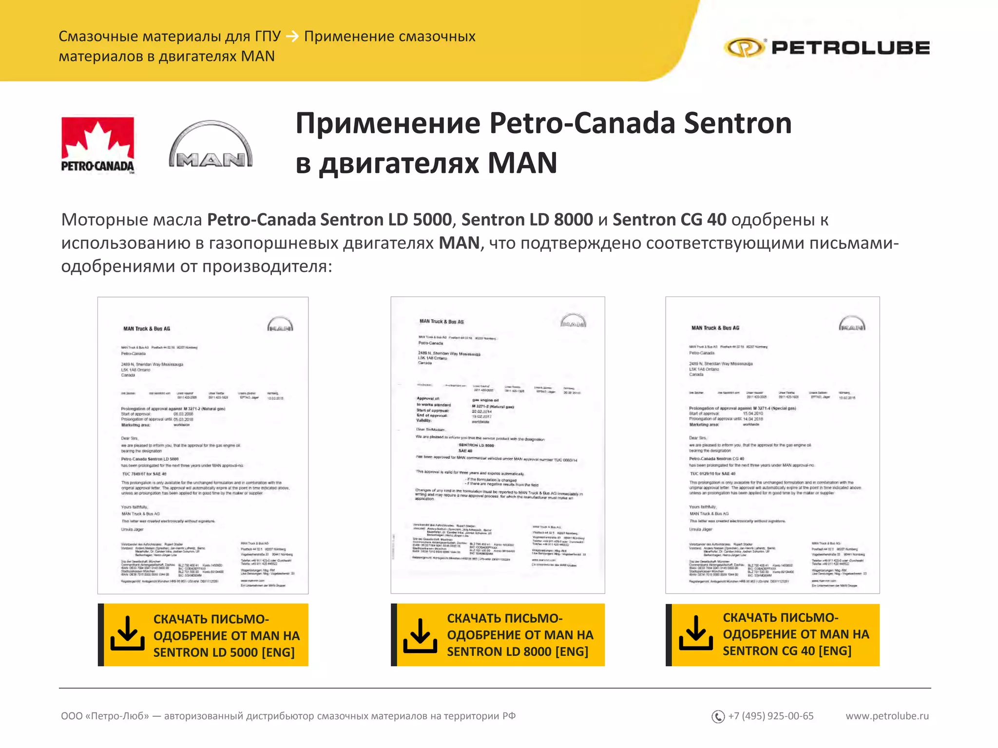 www.petrolube.ru+7 (495) 925-00-65ООО «Петро-Люб» — авторизованный дистрибьютор смазочных материалов на территории РФ
Смазочные материалы для ГПУ → Применение смазочных
материалов в двигателях MAN
Применение Petro-Canada Sentron
в двигателях MAN
Моторные масла Petro-Canada Sentron LD 5000, Sentron LD 8000 и Sentron CG 40 одобрены к
использованию в газопоршневых двигателях MAN, что подтверждено соответствующими письмами-
одобрениями от производителя:
СКАЧАТЬ ПИСЬМО-
ОДОБРЕНИЕ ОТ MAN НА
SENTRON LD 5000 [ENG]
СКАЧАТЬ ПИСЬМО-
ОДОБРЕНИЕ ОТ MAN НА
SENTRON LD 8000 [ENG]
СКАЧАТЬ ПИСЬМО-
ОДОБРЕНИЕ ОТ MAN НА
SENTRON CG 40 [ENG]
 