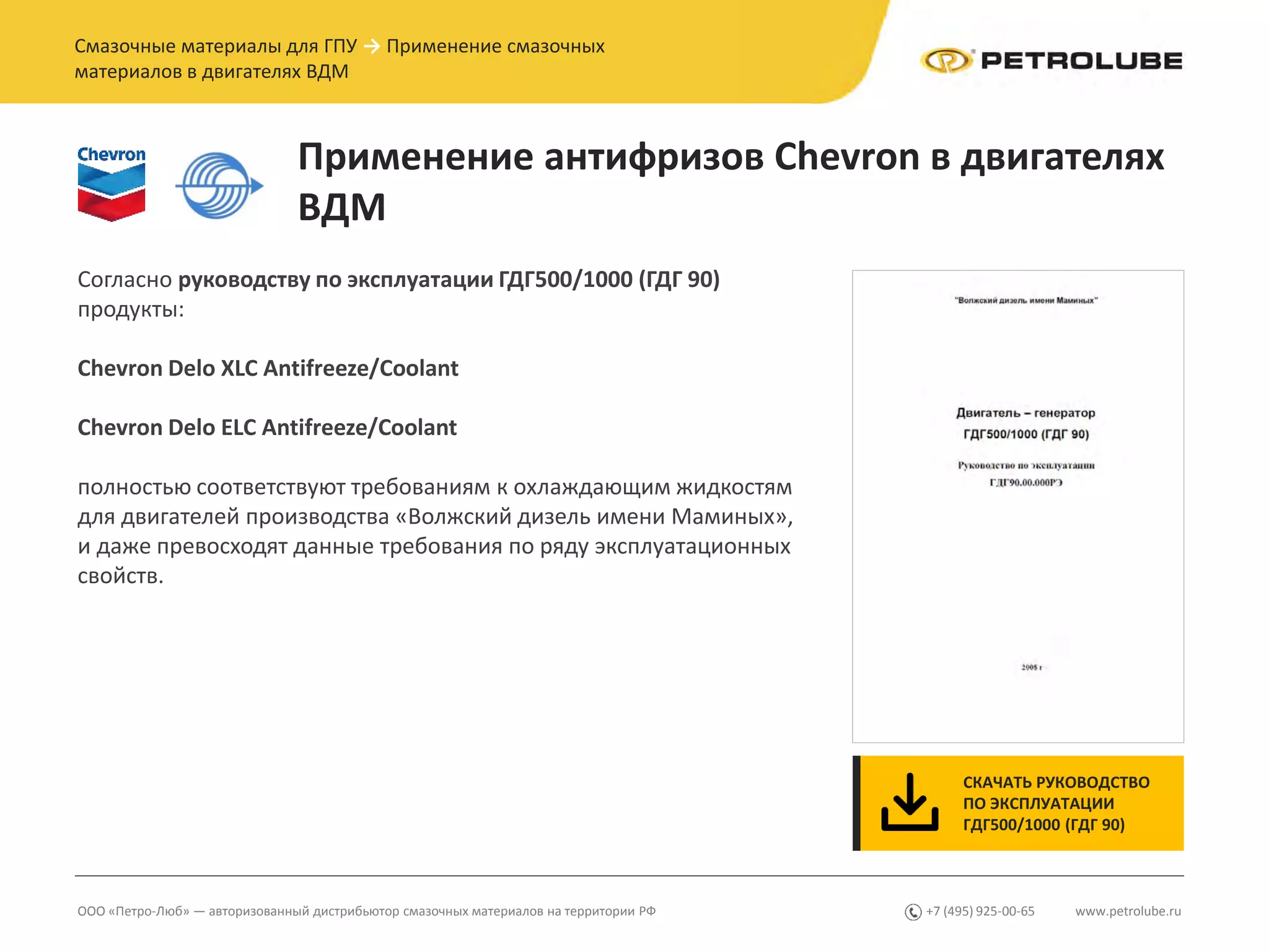 www.petrolube.ru+7 (495) 925-00-65ООО «Петро-Люб» — авторизованный дистрибьютор смазочных материалов на территории РФ
Смазочные материалы для ГПУ → Применение смазочных
материалов в двигателях ВДМ
Применение антифризов Chevron в двигателях
ВДМ
Согласно руководству по эксплуатации ГДГ500/1000 (ГДГ 90)
продукты:
Chevron Delo XLC Antifreeze/Coolant
Chevron Delo ЕLC Antifreeze/Coolant
полностью соответствуют требованиям к охлаждающим жидкостям
для двигателей производства «Волжский дизель имени Маминых»,
и даже превосходят данные требования по ряду эксплуатационных
свойств.
СКАЧАТЬ РУКОВОДСТВО
ПО ЭКСПЛУАТАЦИИ
ГДГ500/1000 (ГДГ 90)
 