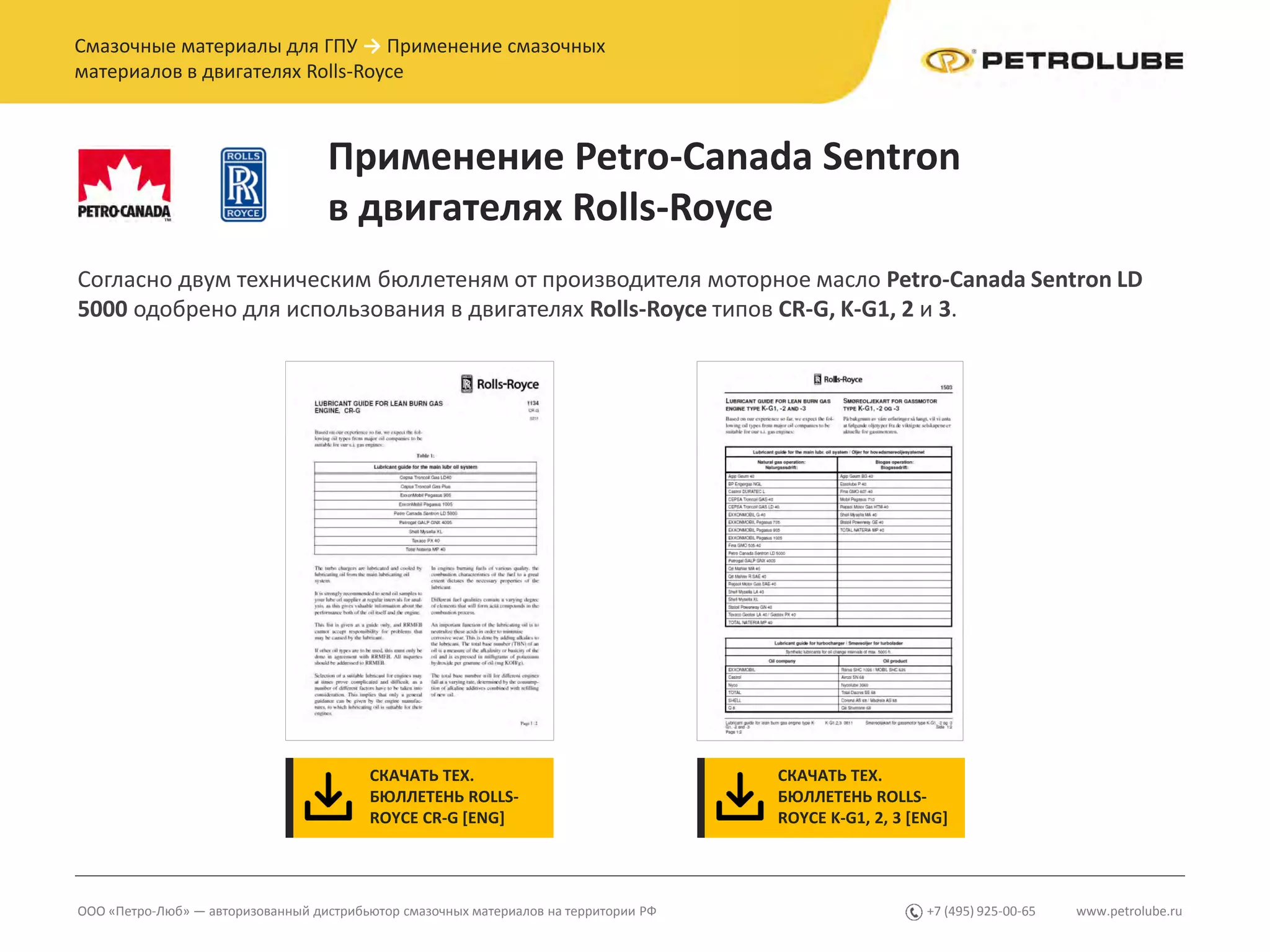 www.petrolube.ru+7 (495) 925-00-65ООО «Петро-Люб» — авторизованный дистрибьютор смазочных материалов на территории РФ
Смазочные материалы для ГПУ → Применение смазочных
материалов в двигателях Rolls-Royce
Применение Petro-Canada Sentron
в двигателях Rolls-Royce
Согласно двум техническим бюллетеням от производителя моторное масло Petro-Canada Sentron LD
5000 одобрено для использования в двигателях Rolls-Royce типов CR-G, K-G1, 2 и 3.
СКАЧАТЬ ТЕХ.
БЮЛЛЕТЕНЬ ROLLS-
ROYCE CR-G [ENG]
СКАЧАТЬ ТЕХ.
БЮЛЛЕТЕНЬ ROLLS-
ROYCE K-G1, 2, 3 [ENG]
 