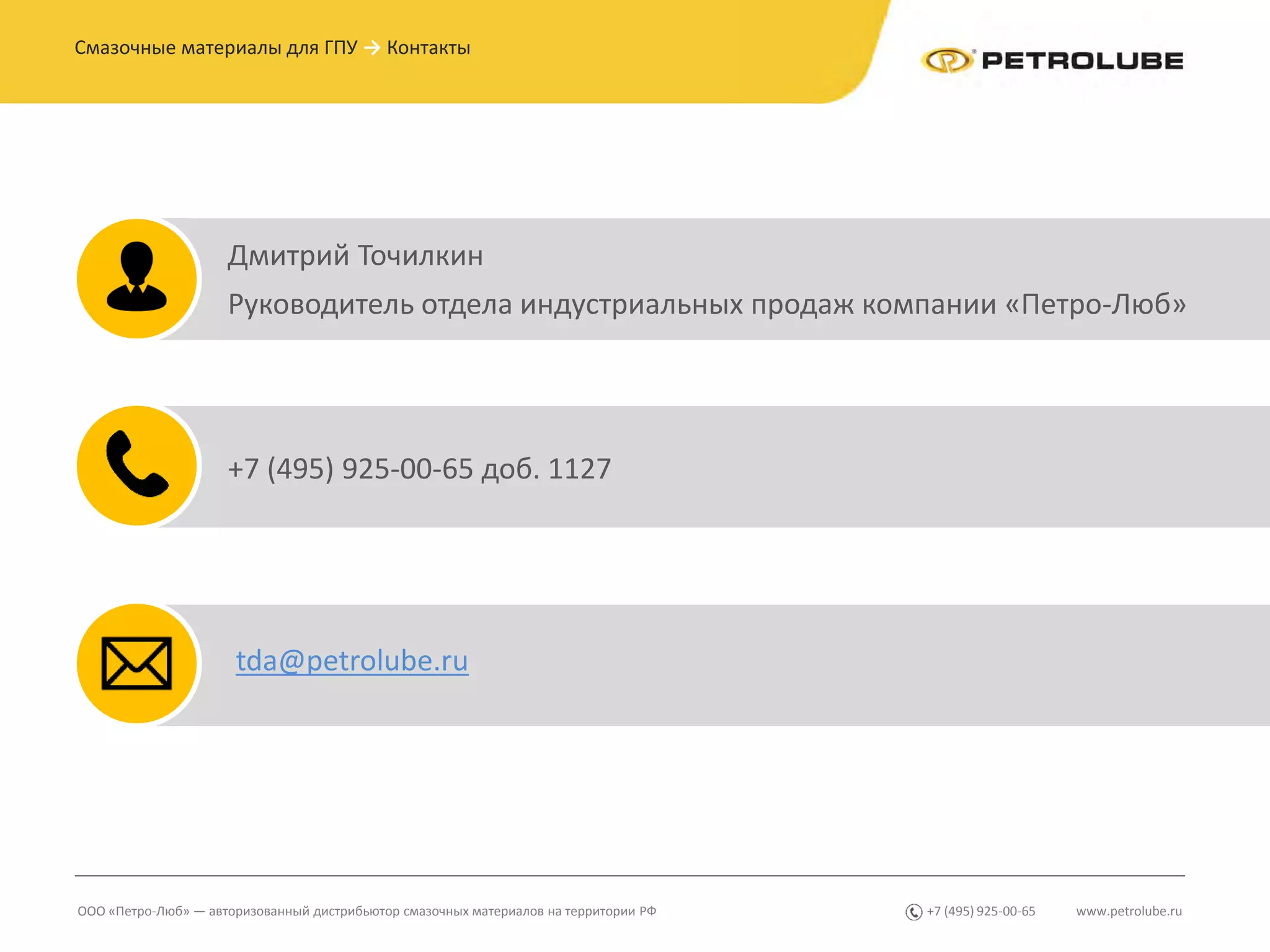 www.petrolube.ru+7 (495) 925-00-65ООО «Петро-Люб» — авторизованный дистрибьютор смазочных материалов на территории РФ
Смазочные материалы для ГПУ → Контакты
Дмитрий Точилкин
Руководитель отдела индустриальных продаж компании «Петро-Люб»
+7 (495) 925-00-65 доб. 1127
tda@petrolube.ru
 