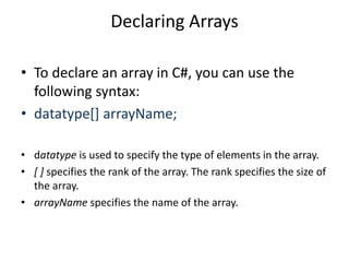 Declaring Arrays
• To declare an array in C#, you can use the
following syntax:
• datatype[] arrayName;
• datatype is used to specify the type of elements in the array.
• [ ] specifies the rank of the array. The rank specifies the size of
the array.
• arrayName specifies the name of the array.
 