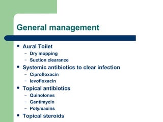 General management
 Aural Toilet
– Dry mopping
– Suction clearance
 Systemic antibiotics to clear infection
– Ciprofloxacin
– levofloxacin
 Topical antibiotics
– Quinolones
– Gentimycin
– Polymaxins
 Topical steroids
 