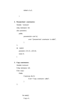 default o1,o2;
}
2. Parametrized constructors:
#include <iostream>
using namespace std;
class parameter{
public:
parameter(int a,int b){
cout<<”parametrized consrtructor is called”;
}
};
int main(){
parameter o1(1,2) , o2(3,4);
return 0;
}
3. Copy constructors:
#include<iostream>
Using namespace std;
Class copy{
Public:
Copy(copy &o1){
Cout<<”copy constructor called”;
}
};
Int main(){
Copy o1;
 