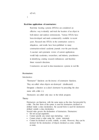 o2=o1;
}
Real time applications of constructors:
Real-time locating systems (RTLSs) are considered an
effective way to identify and track the location of an object in
both indoor and outdoor environments. Various RTLSs have
been developed and made commercially available in recent
years. Research into RTLSs in the construction sector is
ubiquitous, and results have been published in many
construction-related academic journals over the past decade.
A succinct and systematic review of current applications
would help academics, researchers, and industry practitioners
in identifying existing research deficiencies and therefore
future research directions.
Constructors are used in data transmission systems in real life.
Destructors:
Introduction:
"Destructor" functions are the inverse of constructor functions.
They are called when objects are destroyed (deallocated) .
Designate a function as a class's destructor by preceding the class
name with a tilde (~).
Destructors are called only once in the whole program.
Theory:
Destructors are functions with the same name as the class but preceded by
a tilde .The first form of the syntax is used for destructors declared or
defined inside a class declaration; the second form is used for destructors
defined outside a class declaration.
Several rules govern the declaration of destructors. Destructors:
 Do not accept arguments.
 Cannot specify any return type (including void ).
 Cannot return a value using the return statement.
 Cannot be declared as const, volatile, or static. However, they can be
invoked for the destruction of objects declared as const, volatile,
or static.
 
