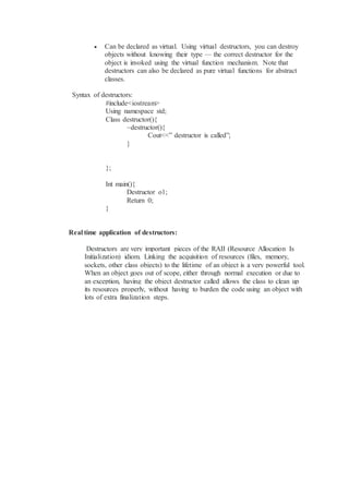  Can be declared as virtual. Using virtual destructors, you can destroy
objects without knowing their type — the correct destructor for the
object is invoked using the virtual function mechanism. Note that
destructors can also be declared as pure virtual functions for abstract
classes.
Syntax of destructors:
#include<iostream>
Using namespace std;
Class destructor(){
~destructor(){
Cout<<” destructor is called”;
}
};
Int main(){
Destructor o1;
Return 0;
}
Real time application of destructors:
Destructors are very important pieces of the RAII (Resource Allocation Is
Initialization) idiom. Linking the acquisition of resources (files, memory,
sockets, other class objects) to the lifetime of an object is a very powerful tool.
When an object goes out of scope, either through normal execution or due to
an exception, having the object destructor called allows the class to clean up
its resources properly, without having to burden the code using an object with
lots of extra finalization steps.
 