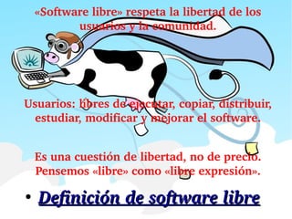 ●
Definición de software libreDefinición de software libre
«Software libre» respeta la libertad de los 
usuarios y la comunidad.
 
Usuarios: libres de ejecutar, copiar, distribuir, 
estudiar, modificar y mejorar el software.
 
Es una cuestión de libertad, no de precio. 
Pensemos «libre» como «libre expresión».
 