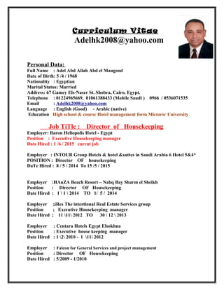 Curriculum Vitae
Adelhk2008@yahoo.com
Personal Data:
Full Name : Adel Abd Allah Abd el Maugood
Date of Birth: 5 /4 / 1968
Nationality : Egyptian
Marital Status: Married
Address: 67 Gamey Els-Naser St. Shobra, Cairo. Egypt.
Telephone : 01224965669, 01061388433 (Mobile Saudi ) 0966 / 0536071535
Email : Adelhk2008@yahoo.com
Language : English (Good) - Arabic (native)
Education High school & course Hotel management form Mictorsr University
Job TiTle : Director of Housekeeping
Employer: Baron Heliopolis Hotel - Egypt
Position : Executive Housekeeping manager
Date Hired : 1 /6 / 2015 currnt job
Employer : INTOUR Group Hotels & hotel &suttes in Saudi Arabia 6 Hotel 5&4*
POSITION : Director OF housekeeping
DaTe Hired : 8 / 5 / 2014 To 15 /5 / 2015
Employer :HAuZA Beach Resort – Nabq Bay Sharm el Sheikh
Position : Director OF Housekeeping
Date Hired : 1  1  2014 TO 1/ 5 / 2014
Employer ;iRes The intertional Real Estate Services group
Position ; Executive Housekeeping manager
Date Hired ; 11 11 2012 TO 30  12  2013
Employer : Centara Hotels Egypt Elsokhna
Position : Executive house keeping manager
Date Hired : 1 2 2010 - 1 11 2012
Employer : Falcon for General Services and project management
Position : Director OF Housekeeping
Date Hired : 5/2009 - 1/2010
 