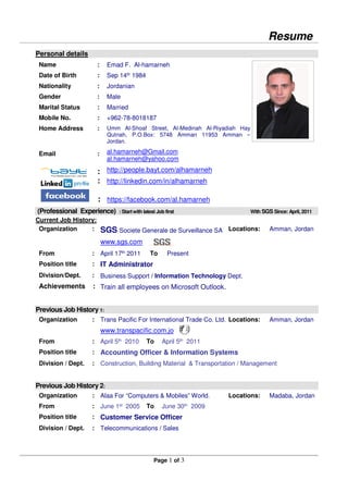 Resume
Page 1 of 3
Personal details
Name :
Date of Birth :
Nationality :
Gender :
Marital Status :
Mobile No. :
Home Address :
Email :
:
:
Emad F. Al-hamarneh
Sep 14th 1984
Jordanian
Male
Married
+962-78-8018187
Umm Al-Shoaf Street, Al-Medinah Al-Riyadiah Hay
Qutnah, P.O.Box: 5748 Amman 11953 Amman –
Jordan.
al.hamarneh@Gmail.com
al.hamarneh@yahoo.com
http://people.bayt.com/alhamarneh
http://linkedin.com/in/alhamarneh
: https://facebook.com/al.hamarneh
(Professional Experience) : Startwith latest Job first With SGS Since: April, 2011
Current Job History:
Organization : SGS Societe Generale de Surveillance SA
www.sgs.com
Locations: Amman, Jordan
From : April 17th
2011 To Present
Position title : IT Administrator
Division/Dept. :
Achievements :
Business Support / Information Technology Dept.
Train all employees on Microsoft Outlook.
Previous Job History 1:
Organization : Trans Pacific For International Trade Co. Ltd.
www.transpacific.com.jo
Locations: Amman, Jordan
From : April 5th 2010 To April 5th 2011
Position title : Accounting Officer & Information Systems
Division / Dept. : Construction, Building Material & Transportation / Management
Previous Job History 2:
Organization : Alaa For “Computers & Mobiles” World. Locations: Madaba, Jordan
From : June 1st 2005 To June 30th 2009
Position title : Customer Service Officer
Division / Dept. : Telecommunications / Sales
 