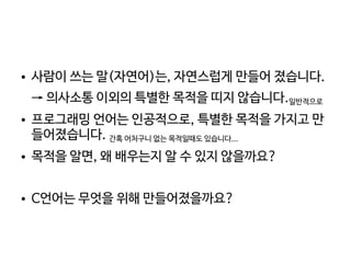    
● 사람이 쓰는 말(자연어)는, 자연스럽게 만들어 졌습니다.
→ 의사소통 이외의 특별한 목적을 띠지 않습니다.일반적으로
● 프로그래밍 언어는 인공적으로, 특별한 목적을 가지고 만
들어졌습니다. 간혹 어처구니 없는 목적일때도 있습니다...
● 목적을 알면, 왜 배우는지 알 수 있지 않을까요?
● C언어는 무엇을 위해 만들어졌을까요?
 