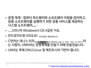    
● 운영 체제 : 컴퓨터 하드웨어와 소프트웨어 자원을 관리하고,
응용 소프트웨어를 실행하기 위한 공통 서비스를 제공하는
시스템 소프트웨어라네요.
[1]
● ...그러니까 Windows나 OS X같은 거요.
● 안드로이드랑 iOS도요! 스마트폰도 컴퓨터입니다
● C언어는 데니스 리치(Dennis MacAlistair Ritchie, Sep. 9, 1941 - Oct. 12, 2011)라
는 사람이, UNIX라는 운영체제를 만들기 위해 만들었습니다.
● UNIX는 후에 GNU/Linux 및 메킨토시의 기반이 됩니다.
[1] https://en.wikipedia.org/wiki/Operating_system
그리고 Linux는 안드로이드의기반이되고그로인해세상이변화한모습을보면여러분은c언어가얼마나위대한언어인지알수있습니다c언어야말로진정한프로그래밍언어이며이는과학적으로
도증명읍읍
UNIX!
 