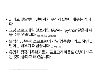    
● ...라고 옛날부터 전해져서 우리가 C부터 배우는 겁니
다.
● 그냥 프로그래밍 맛보기면 JAVA나 python같은게 나
을 수도 있습니다.라는 의견도 있더군요
● 솔직히, 단순히 소프트웨어 개발 입문용이라고 하면 C
언어는 배우기 어렵습니다.사견입니다.
● 유명한 컴퓨터공학자들과 프로그래머들도 C부터 배우
는 것이 좋다고 해왔습니다.
그리고사대주의에빠진핼코리아의교육계는진정한의미도모른체무분별한선진국따라하기읍읍읍
 