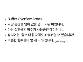    
● Buffer Overflow Attack
● 저장 공간을 넘어 값을 덮어 씌워 버립니다.
● 다른 실행중인 함수가 사용중인 데이터나...
● 심지어는, 함수 내용 자체도 바꿔버릴 수 있습니다!
● 비슷한 함수들이 몇 개 더 있습니다. gets, strcpy, …
 