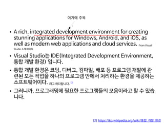    
● A rich, integrated development environment for creating
stunning applications for Windows, Android, and iOS, as
well as modern web applications and cloud services. From Visual
Studio 소개 페이지
● Visual Studio는 IDE(Integrated Development Environment,
통합 개발 환경) 입니다.
● 통합 개발 환경은 코딩, 디버그, 컴파일, 배포 등 프로그램 개발에 관
련된 모든 작업을 하나의 프로그램 안에서 처리하는 환경을 제공하는
소프트웨어이다. 라고 하더랍니다.
[2]
● 그러니까, 프로그래밍에 필요한 프로그램들의 모음이라고 할 수 있습
니다.
여기에 주목
[2] https://ko.wikipedia.org/wiki/통합_개발_환경
`
 