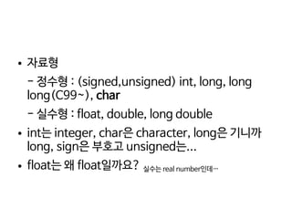    
● 자료형
- 정수형 : (signed,unsigned) int, long, long
long(C99~), char
- 실수형 : float, double, long double
● int는 integer, char은 character, long은 기니까
long, sign은 부호고 unsigned는...
● float는 왜 float일까요? 실수는 real number인데…
 