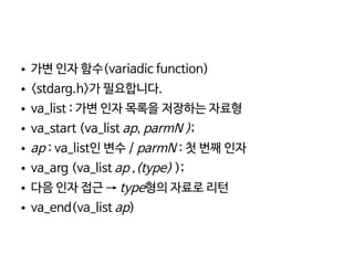    
● 가변 인자 함수(variadic function)
● <stdarg.h>가 필요합니다.
● va_list : 가변 인자 목록을 저장하는 자료형
● va_start (va_list ap, parmN );
● ap : va_list인 변수 / parmN : 첫 번째 인자
● va_arg (va_list ap ,(type) );
● 다음 인자 접근 → type형의 자료로 리턴
● va_end(va_list ap)
 