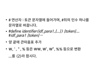    
●
# 연산자 : 토큰 문자열에 들어가며, #뒤의 인수 하나를
문자열로 바꿉니다.
● #define identifier(idf_para1,[...]) [token]...
#idf_para1 [token]…
●
양 끝에 큰따옴표 추가
●
, ‘ , “ , % 등은 , ’, ”, %% 등으로 변환
...를 (2)라 합시다.
 