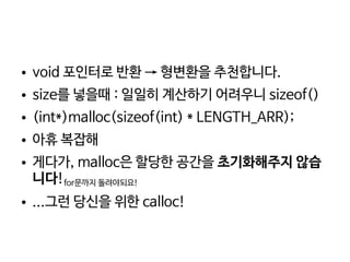    
● void 포인터로 반환 → 형변환을 추천합니다.
● size를 넣을때 : 일일히 계산하기 어려우니 sizeof()
● (int*)malloc(sizeof(int) * LENGTH_ARR);
● 아휴 복잡해
● 게다가, malloc은 할당한 공간을 초기화해주지 않습
니다!for문까지 돌려야되요!
● ...그런 당신을 위한 calloc!
 