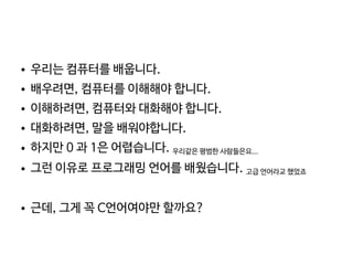    
● 우리는 컴퓨터를 배웁니다.
● 배우려면, 컴퓨터를 이해해야 합니다.
● 이해하려면, 컴퓨터와 대화해야 합니다.
● 대화하려면, 말을 배워야합니다.
● 하지만 0 과 1은 어렵습니다. 우리같은 평범한 사람들은요...
● 그런 이유로 프로그래밍 언어를 배웠습니다. 고급 언어라교 했었죠
● 근데, 그게 꼭 C언어여야만 할까요?
 