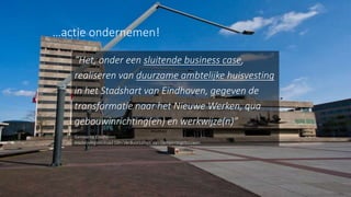 15
“Het, onder een sluitende business case,
realiseren van duurzame ambtelijke huisvesting
in het Stadshart van Eindhoven, gegeven de
transformatie naar het Nieuwe Werken, qua
gebouwinrichting(en) en werkwijze(n)”
Gemeente Eindhoven
Inschrijvingsleidraad Slim Verduurzamen van Gemeentegebouwen
…actie ondernemen!
 