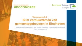 Workshopronde C
Slim verduurzamen van
gemeentegebouwen in Eindhoven
Tristan Kunen (Brink Groep), Jaap Strating (gemeente Eindhoven), Garry Whitrick
(Slim Verduurzamen)
 