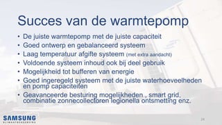 Succes van de warmtepomp
• De juiste warmtepomp met de juiste capaciteit
• Goed ontwerp en gebalanceerd systeem
• Laag temperatuur afgifte systeem (met extra aandacht)
• Voldoende systeem inhoud ook bij deel gebruik
• Mogelijkheid tot bufferen van energie
• Goed ingeregeld systeem met de juiste waterhoeveelheden
en pomp capaciteiten
• Geavanceerde besturing mogelijkheden , smart grid,
combinatie zonnecollectoren legionella ontsmetting enz.
24
 