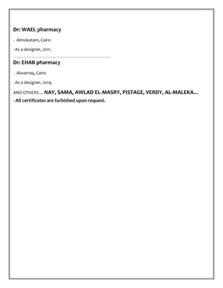 Dr: WAEL pharmacy
- Almokatam, Cairo.
-As a designer, 2011.
Dr: EHAB pharmacy
- Alwarraq, Cairo.
-As a designer, 2014.
AND OTHERS ... NAY, SAMA, AWLAD EL-MASRY, PISTAGE, VERDY, AL-MALEKA...
- All certificates are furbished upon request.
 